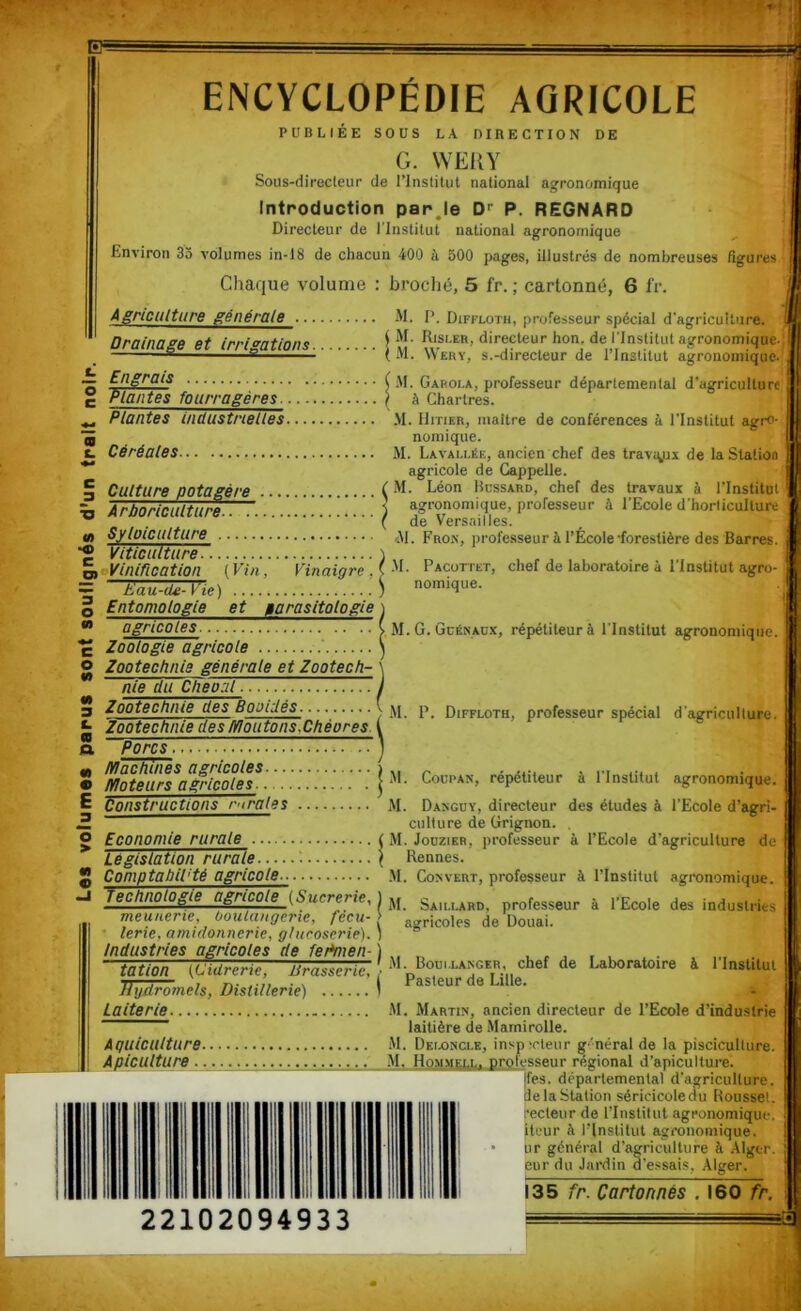 Les votumes parus sont soulignés d'un trait noir. FF- ENCYCLOPÉDIE AGRICOLE DE PUBLIEE SOUS LA DIRECTION G. WEUY Sous-direcleur de l’Inslilut national agronomique Introduction parje D'' P. REGNARD Directeur de l’Institut national agronomique Environ 35 volumes in-18 de chacun 400 à 500 pages, illustrés de nombreuses figures Chaque volume : broché, 5 fr. ; cartonné, 6 fr. Agriculture générale M. I’. Diffloth, protesseur spécial d'agriculture. Drainage et irri<'ations . G'*' directeur hon. de l’Institut agronomique. -® ^ ** ^ (M- Wery, s.-directeur de l’Institut agronomique. Engrais ( M. Garoi.a, professeur départemental d’agriculture | Plantes fourragères. ? à Chartres. Plantes industrielles .M. IIitier, maître de conférences à l’Institut agro- nomique. Céréales M. Lavau.ée, ancien chef des travigix de la Station agricole de Gappelle. Culture potagère ( -'L Léon Hussard, chef des travaux à l'Institut àrhnriPÊÊituro ) agronomique, professeur à l’Ecole d'horticulture Syloiciilture Fron, professeur à l’École-forestière des Barres. Viticulture. )„ „ , rj ■' ‘ nomique. Eau-de- l ie) ... Entomologie et parasitologie \ agricoles y M. G. Gcénacx, répétiteur à l’Institut agronomique Zoologie agricole ) Zootechnie générale et Zootecfi- nie du Cheoal Zootechnie des Booidés. Zootechnie des lïloutonsXhéores. P. Porcs Machines agricoles i , Moteurs apicoles Coupan, répétiteur à 1 Institut agronomique. Constructions rïïrales JI. Danguy, directeur des études à l’Ecole d’agri- culture de Grignon. Diffloth, professeur spécial d'agriculture. Economie rurale ( M. Jouzieb, professeur à l’Ecole d’agriculture de Législation ruraie : < Rennes. Comptabil'té agricole.. M. Couvert, professeur à l’Institut agronomique. Technologie agri^(Sucrerie, 1 jj professeur à l’Ecole des industries meu/ie? te, boulangerie, fecu-\ au^ricoles de Douai. lerie, amidonnerie, gtucoserie). ^ Industries agricoles de fePmen-) „ tatlon (Cidrerie, ilrasserie, ' Laboratoire à 1 Institut TUid^mels, Distillerie) I Pasteur de Lille. Laiterie M. Martin, ancien directeur de l’Ecole d’industrie laitière de Mamirolle. Aquiculture M. Dkloncle, inspirleur g'néral de la pisciculture. Apiculture _ .M, Hommell. professeur régional d’apiculture. ifes. départemental d'agriculture, de la Station séricicoledu Roussel, recteur de l’Institut agronomique, itour à l’Institut agronomique, ur général d’agriculture à Alger. Eur du Jardin d’essais, Alger. 135 fr. Cartonnés . 160 fr. 22102094933