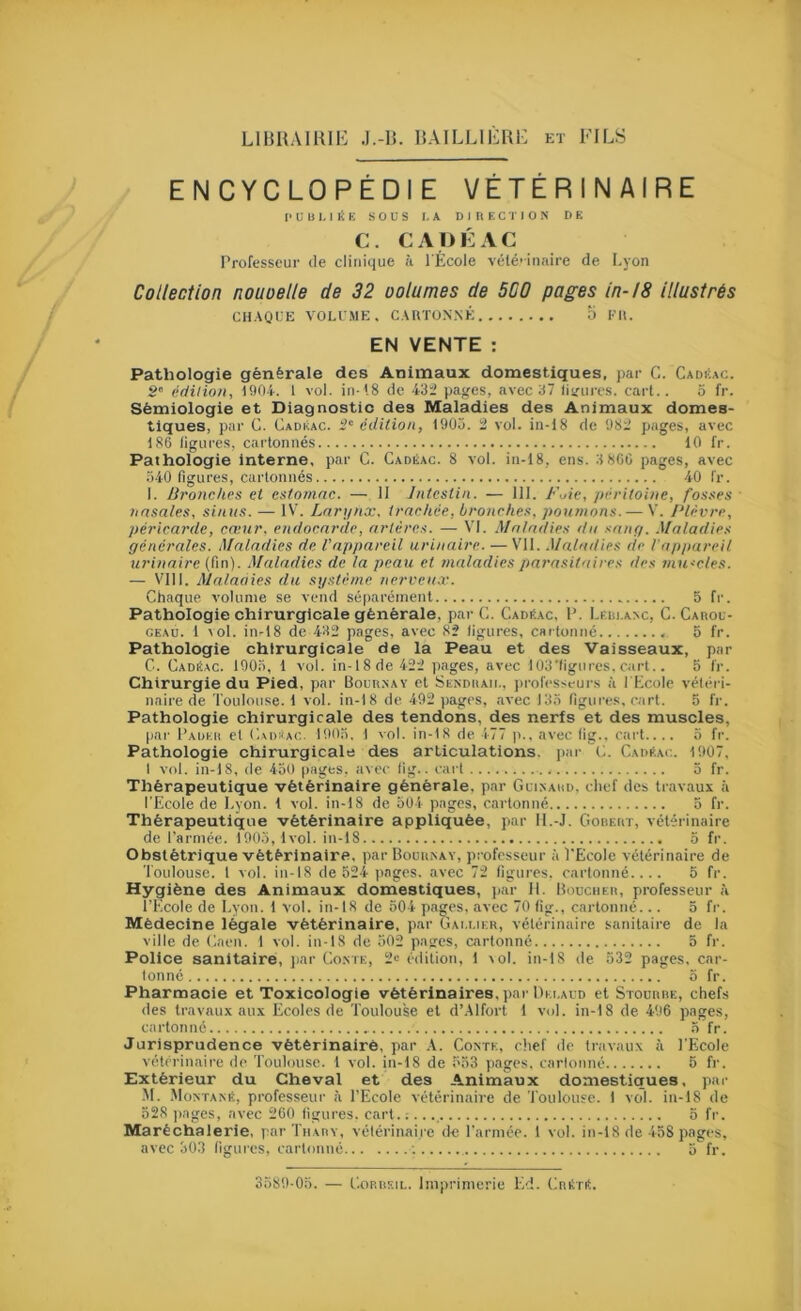 ENCYCLOPÉDIE VÉTÉRINAIRE P U 1) I, ni E sous LA D I n E G r I O N DE C. CADKAC Professeur de clinique à l'École vélé’innire de Lyon Collection nouoelle de 32 oolumes de SCO pages in-18 illustrés CHAOLE VOLUME. CARTONNÉ O FR. EN VENTE : Pathologie générale des Animaux domestiques, par C. Cadi-ac. g' édition, 1901. 1 vol. in-(8 de 43i pages, avec 37 lisrures. cart.. 3 fr. Sémiologie et Diagnostic des Maladies des Animaux domes- tiques, par G. Cadkac. g' édition, 1903. i vol. in-18 de 98l’ pages, avec 180 ligures, cai’tonnés 10 fr. Pathologie interne, par C. Cadéac. 8 vol. in-18, ens. 3 8CC pages, avec 340 ligures, cartonnés 40 fr. I. Bronches et estomac. — 11 Intestin. — 111. Fuie, péritoine, fosses tiasales, sinus. — IV. Lari/nx, trachée, bronches, poumons. — V. Fièvre, péricarde, cœur, endocarde, artères. — VI. .Maladies du sang. .Maladies générales. Maladies de l'appareil urinaire. — V'il. .Maladies de l'appareil urinaire (fin). .Maladies de la peau et maladies parasitaires des muscles. — VIII. Maladies du système nerveux. Chaque volume se vend séparément 5 fr. Pathologie chirurgicale générale, par G. Cadkac, P. LEin.A>c, G. CAnou- CEAü. 1 vol. in-18 de 432 pages, avec 82 ligures, c«rtomié 5 fr. Pathologie chirurgicale de la Peau et des 'Vaisseaux, par C. Gadéac. 1903, 1 vol. in-18de 422 pages, avec 103'ligiircs. cart.. 5 l'r. Chirurgie du Pied, par Bour.nay et Senduaii., professeurs à l'Ecole vétéri- naire de Toulouse. 1 vol. in-18 de 492 pages, avec 133 figui'es, cart. 5 fr. Pathologie chirurgicale des tendons, des nerfs et des muscles, par Paueii et Gvd^ac. 1903. 1 vol. in-18 de 477 |i.. avec llg., cart.... 3 fr. Pathologie chirurgicale des articulations, par G. CAmtAc.. 1907, I vol. in-18, de 430 pages, avec lig.. cart 3 fr. Thérapeutique vétérinaire générale, par Gltsaud, chef des travaux à TEcole de Lyon. 1 vol. in-18 de 504 pages, cartonné 3 fr. Thérapeutique vétérinaire appliquée, par 11.-J. Goueut, vétérinaire de l'armée. 1903,1vol. in-18 3 fi'. Obstétrique vétérinaire, par Bouuxay, professeur ;i l'Ecole vétérinaire de 'Toulouse. 1 vol. in-18 de 524 pages, avec 72 ligui'Cs. cartonné.... 5 fr. Hygiène des Animaux domestiques, jjar 11. Houchek, professeur à l’Ecole de Lyon. 1 vol. in-18 de 504 pagres, avec 70 lig., cartonné... 3 fr. Médecine légale vétérinaire, par Gai.lier, vétérinaire sanitaire de la ville de Gaen. 1 vol. in-18 de 502 pages, cartonné 5 fr. Police sanitaire, ])ar Go.me, 2i; é(lition, 1 \ol. in-18 de 532 pages, car- tonné 3 fr. Pharmacie et Toxicologie vétérinaires, par Dki.aud et Stourre, chefs des travaux aux Ecoles de 'Toulouse et d’Alfort 1 vol. in-18 de 496 pages, cartonné 5 fr. Jurisprudence vétérinaire, par .A. Gontk, chef de travaux à l’Ecole vétérinaire de 'Toulouse. 1 vol. in-18 de 533 pages, carlonné 5 fr. Extérieur du Cheval et des Animaux domestiques, par .M. .MoxTAsit, professeur à TEcole xétérinaire de 'Toulouse. I vol. in-18 de 328 ])ages, avec 260 figures, cart. ; 6 fr. Maréchalerie, par'Tiiary, vétérinaire de l’armée. 1 vol. in-18 de-458 pages, avec 303 ligures, cartonné ; 3 fr. 3589-03. — Gorreil. Imprimerie Ed. GnÉrit.