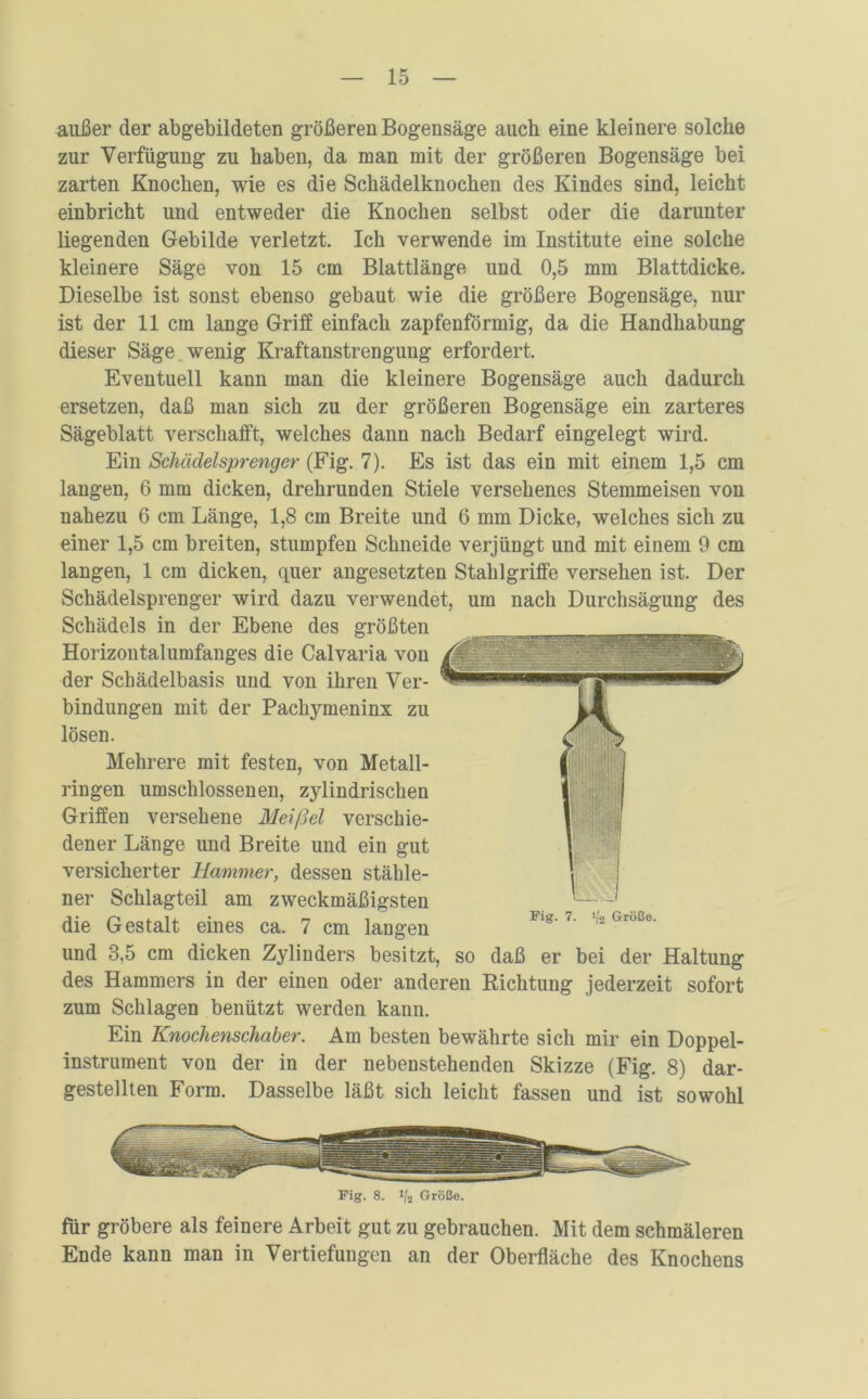 außer der abgebildeten größeren Bogensäge auch eine kleinere solche zur Verfügung zu haben, da man mit der größeren Bogensäge bei zarten Knochen, wie es die Schädelknochen des Kindes sind, leicht einbricht und entweder die Knochen selbst oder die darunter liegenden Gebilde verletzt. Ich verwende im Institute eine solche kleinere Säge von 15 cm Blattlänge und 0,5 mm Blattdicke. Dieselbe ist sonst ebenso gebaut wie die größere Bogensäge, nur ist der 11 cm lange Griff einfach zapfenförmig, da die Handhabung dieser Säge wenig Kraftanstrengung erfordert. Eventuell kann man die kleinere Bogensäge auch dadurch ersetzen, daß man sich zu der größeren Bogensäge ein zarteres Sägeblatt verschafft, welches dann nach Bedarf eingelegt wird. Ein Schädelsprenger (Fig. 7). Es ist das ein mit einem 1,5 cm langen, 6 mm dicken, drehrunden Stiele versehenes Stemmeisen von nahezu 6 cm Länge, 1,8 cm Breite und 6 mm Dicke, welches sich zu einer 1,5 cm breiten, stumpfen Schneide verjüngt und mit einem 9 cm langen, 1 cm dicken, quer angesetzten Stahlgriffe versehen ist. Der Schädelsprenger wird dazu verwendet, um nach Durchsägung des Schädels in der Ebene des größten Horizontalumfanges die Calvaria von der Schädelbasis und von ihren Ver- bindungen mit der Pachymeninx zu lösen. Mehrere mit festen, von Metall- ringen umschlossenen, zylindrischen Griffen versehene Meißel verschie- dener Länge und Breite und ein gut versicherter Hammer, dessen stähle- ner Schlagteil am zweckmäßigsten die Gestalt eines ca. 7 cm langen und 3,5 cm dicken Zylinders besitzt, so daß er bei der Haltung des Hammers in der einen oder anderen Richtung jederzeit sofort zum Schlagen benützt werden kann. Ein Knochenschaber. Am besten bewährte sich mir ein Doppel- instrument von der in der nebenstehenden Skizze (Fig. 8) dar- gestellten Form. Dasselbe läßt sich leicht fassen und ist sowohl Fig. 8. !/2 Größe. für gröbere als feinere Arbeit gut zu gebrauchen. Mit dem schmäleren Ende kann man in Vertiefungen an der Oberfläche des Knochens