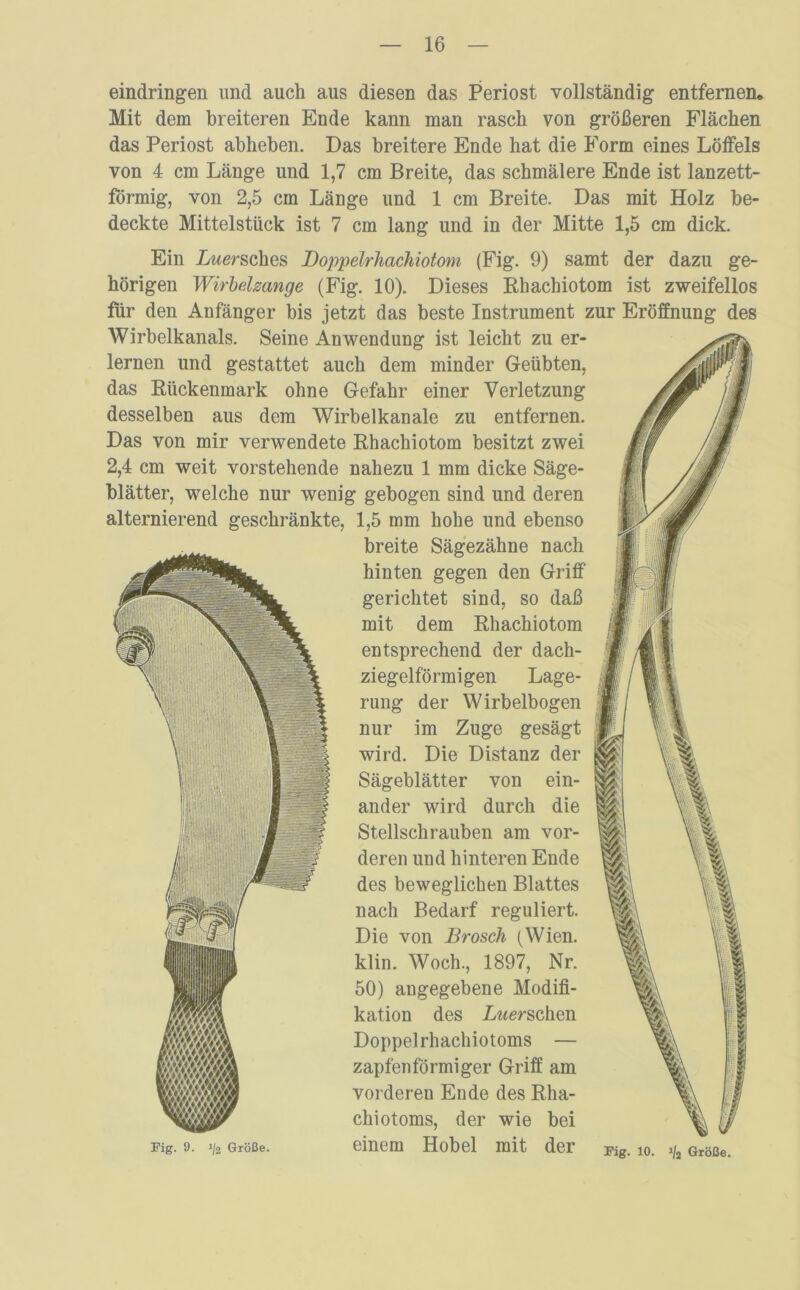 eindringen und auch aus diesen das Periost vollständig entfernen. Mit dem breiteren Ende kann man rasch von größeren Flächen das Periost abheben. Das breitere Ende hat die Form eines Löffels von 4 cm Länge und 1,7 cm Breite, das schmälere Ende ist lanzett- förmig, von 2,5 cm Länge und 1 cm Breite. Das mit Holz be- deckte Mittelstück ist 7 cm lang und in der Mitte 1,5 cm dick. Ein Lwersches Doppelrhachiotom (Fig. 9) samt der dazu ge- hörigen Wirbelzange (Fig. 10). Dieses Rhachiotom ist zweifellos für den Anfänger bis jetzt das beste Instrument zur Eröffnung des Wirbelkanals. Seine Anwendung ist leicht zu er- lernen und gestattet auch dem minder Geübten, das Rückenmark ohne Gefahr einer Verletzung desselben aus dem Wirbelkanale zu entfernen. Das von mir verwendete Rhachiotom besitzt zwei 2,4 cm weit vorstehende nahezu 1 mm dicke Säge- blätter, welche nur wenig gebogen sind und deren alternierend geschränkte, 1,5 mm hohe und ebenso breite Sägezähne nach hinten gegen den Griff gerichtet sind, so daß mit dem Rhachiotom entsprechend der dach- ziegelförmigen Lage- rung der Wirbelbogen nur im Zuge gesägt wird. Die Distanz der \ Sägeblätter von ein- ander wird durch die Stellschrauben am vor- R 1% deren und hinteren Ende des beweglichen Blattes nach Bedarf reguliert. Die von Brosch (Wien, klin. Woch., 1897, Nr. 50) angegebene Modifi- kation des Lwerschen Doppelrhachiotoms — zapfen förmiger Griff am vorderen Ende des Rha- chiotoms, der wie bei einem Hobel mit der ■1 Fig. 9. ij‘2 Größe. Fig. 10. i/j Größe.