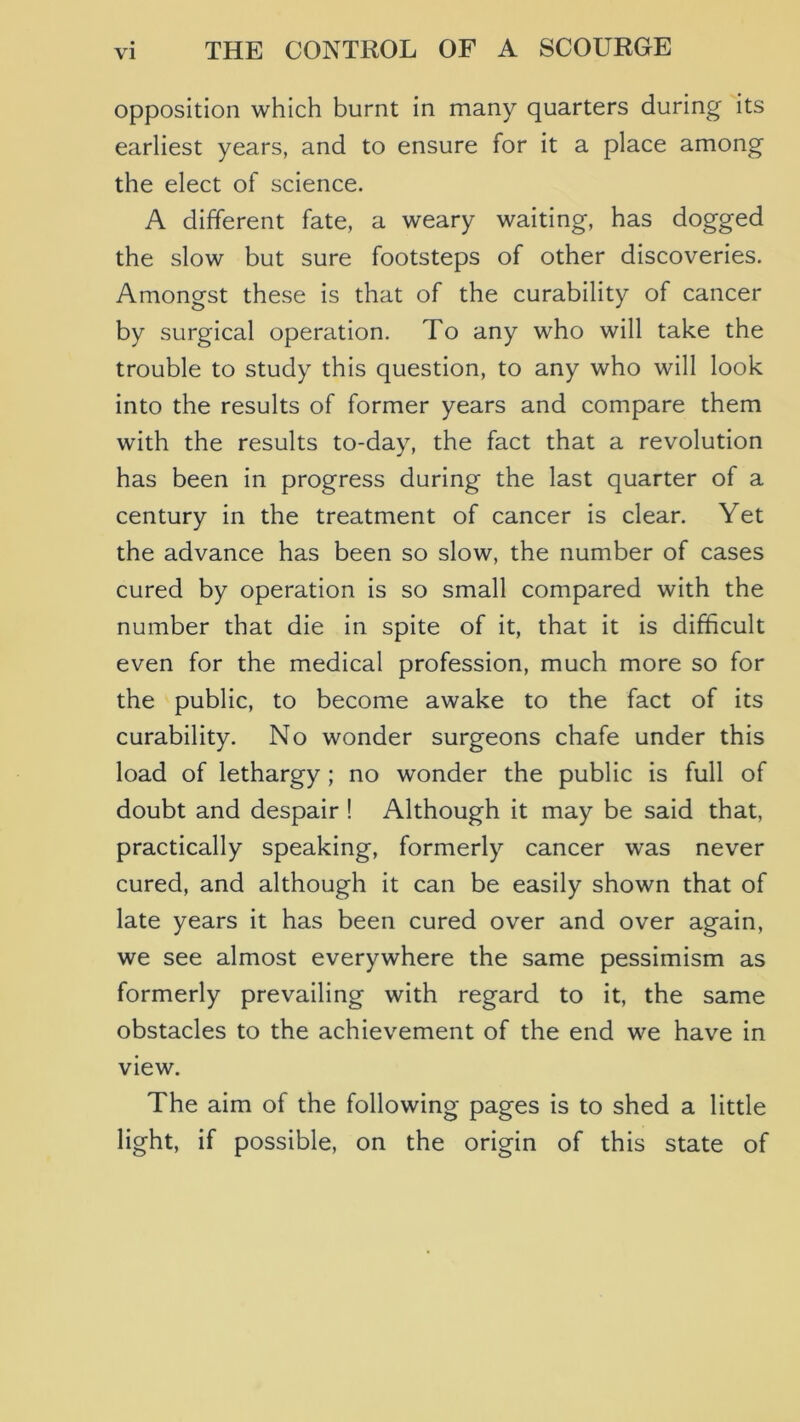 opposition which burnt in many quarters during its earliest years, and to ensure for it a place among the elect of science. A different fate, a weary waiting, has dogged the slow but sure footsteps of other discoveries. Amongst these is that of the curability of cancer by surgical operation. To any who will take the trouble to study this question, to any who will look into the results of former years and compare them with the results to-day, the fact that a revolution has been in progress during the last quarter of a century in the treatment of cancer is clear. Yet the advance has been so slow, the number of cases cured by operation is so small compared with the number that die in spite of it, that it is difficult even for the medical profession, much more so for the public, to become awake to the fact of its curability. No wonder surgeons chafe under this load of lethargy; no wonder the public is full of doubt and despair ! Although it may be said that, practically speaking, formerly cancer was never cured, and although it can be easily shown that of late years it has been cured over and over again, we see almost everywhere the same pessimism as formerly prevailing with regard to it, the same obstacles to the achievement of the end we have in view. The aim of the following pages is to shed a little light, if possible, on the origin of this state of