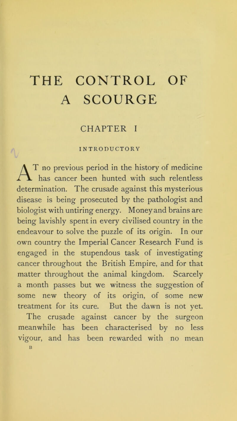 THE CONTROL OF A SCOURGE CHAPTER I INTRODUCTORY At no previous period in the history of medicine has cancer been hunted with such relentless determination. The crusade against this mysterious disease is being prosecuted by the pathologist and biologist with untiring energy. Money and brains are being lavishly spent in every civilised country in the endeavour to solve the puzzle of its origin. In our own country the Imperial Cancer Research Fund is engaged in the stupendous task of investigating cancer throughout the British Empire, and for that matter throughout the animal kingdom. Scarcely a month passes but we witness the suggestion of some new theory of its origin, of some new treatment for its cure. But the dawn is not yet. The crusade against cancer by the surgeon meanwhile has been characterised by no less vigour, and has been rewarded with no mean B