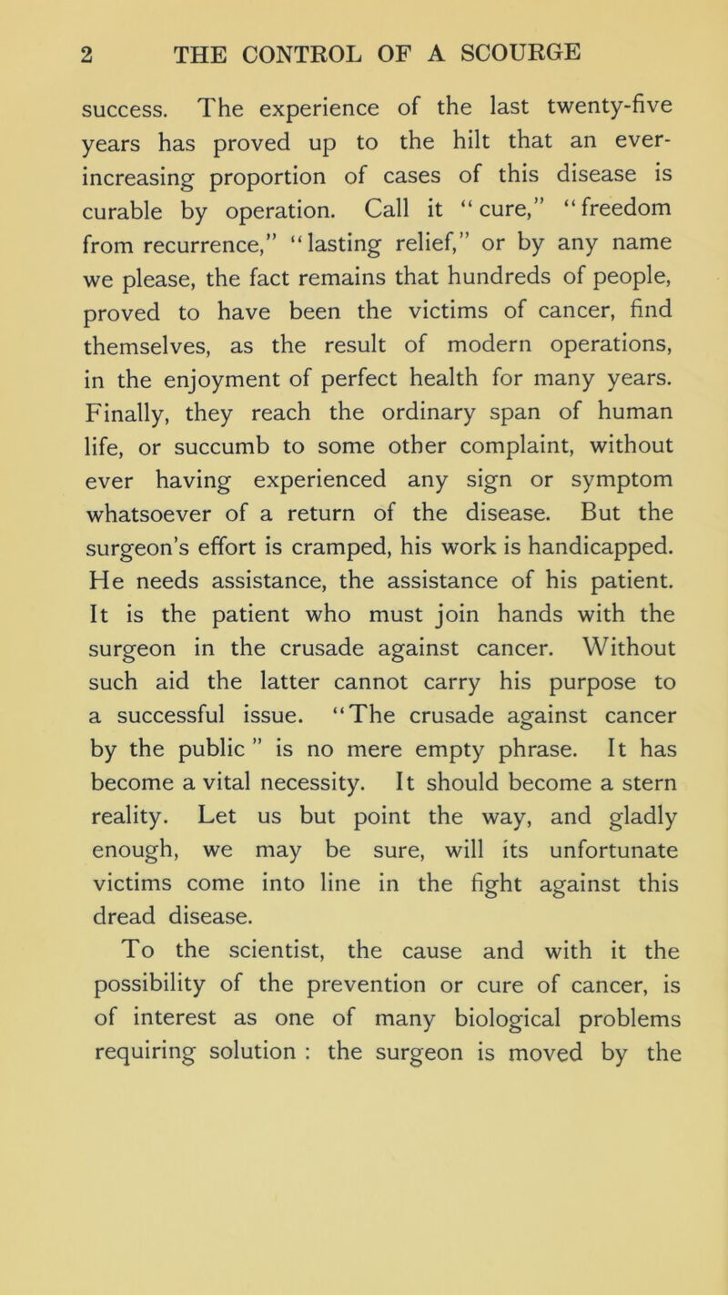 success. The experience of the last twenty-five years has proved up to the hilt that an ever- increasing proportion of cases of this disease is curable by operation. Call it “cure,” “freedom from recurrence,” “lasting relief,” or by any name we please, the fact remains that hundreds of people, proved to have been the victims of cancer, find themselves, as the result of modern operations, in the enjoyment of perfect health for many years. Finally, they reach the ordinary span of human life, or succumb to some other complaint, without ever having experienced any sign or symptom whatsoever of a return of the disease. But the surgeon’s effort is cramped, his work is handicapped. He needs assistance, the assistance of his patient. It is the patient who must join hands with the surgeon in the crusade against cancer. Without such aid the latter cannot carry his purpose to a successful issue. “The crusade against cancer by the public ” is no mere empty phrase. It has become a vital necessity. It should become a stern reality. Let us but point the way, and gladly enough, we may be sure, will its unfortunate victims come into line in the fight against this dread disease. To the scientist, the cause and with it the possibility of the prevention or cure of cancer, is of interest as one of many biological problems requiring solution : the surgeon is moved by the