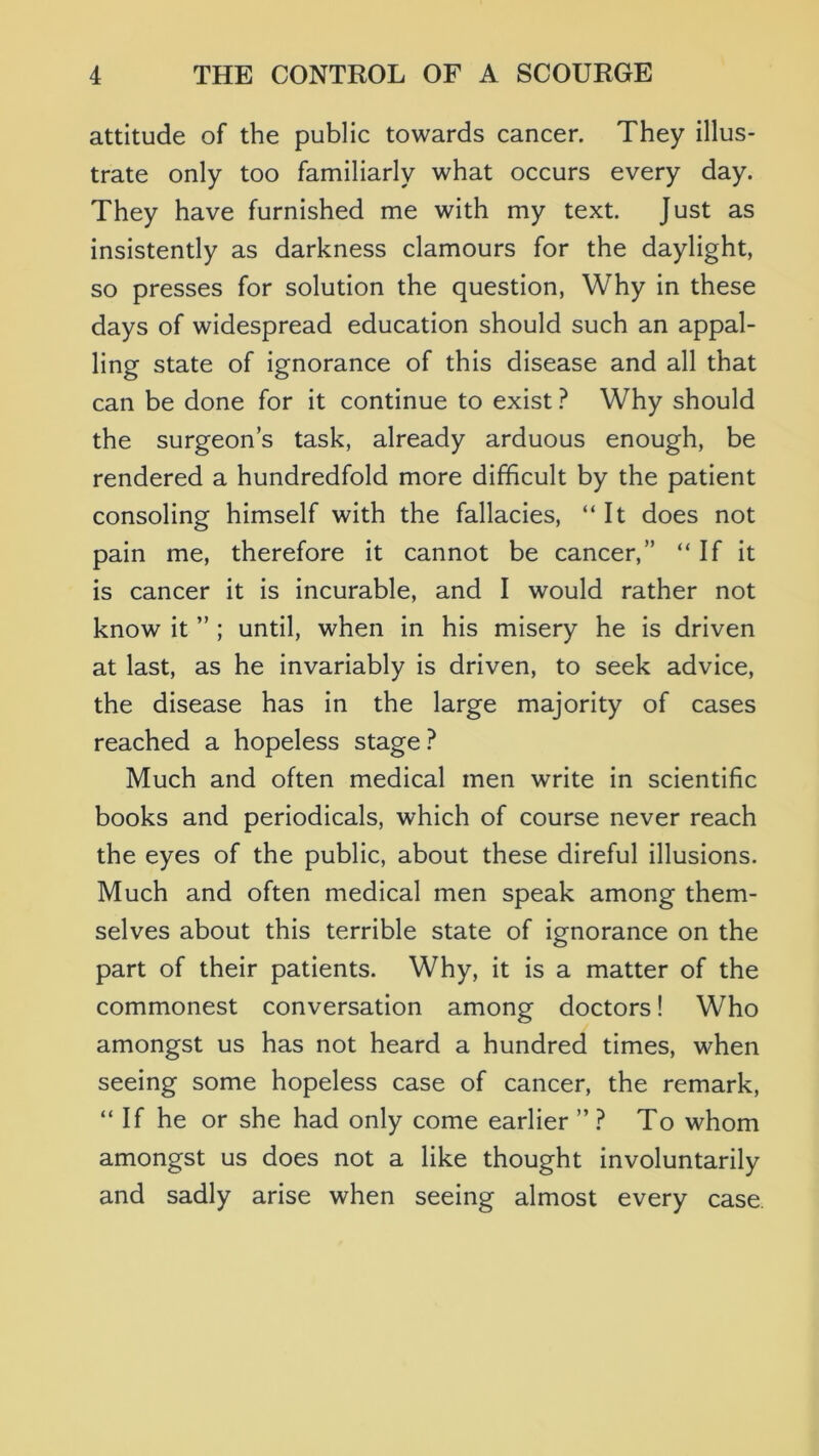 attitude of the public towards cancer. They illus- trate only too familiarly what occurs every day. They have furnished me with my text. Just as insistently as darkness clamours for the daylight, so presses for solution the question, Why in these days of widespread education should such an appal- ling state of ignorance of this disease and all that can be done for it continue to exist ? Why should the surgeons task, already arduous enough, be rendered a hundredfold more difficult by the patient consoling himself with the fallacies, “It does not pain me, therefore it cannot be cancer,” “If It is cancer it Is incurable, and I would rather not know it ” ; until, when in his misery he is driven at last, as he invariably is driven, to seek advice, the disease has in the large majority of cases reached a hopeless stage Much and often medical men write in scientific books and periodicals, which of course never reach the eyes of the public, about these direful illusions. Much and often medical men speak among them- selves about this terrible state of ignorance on the part of their patients. Why, it is a matter of the commonest conversation among doctors! Who amongst us has not heard a hundred times, when seeing some hopeless case of cancer, the remark, “ If he or she had only come earlier ” ? To whom amongst us does not a like thought involuntarily and sadly arise when seeing almost every case.