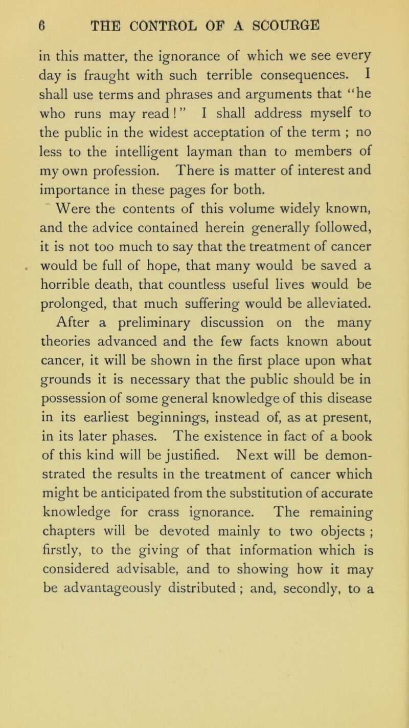 in this matter, the ignorance of which we see every day is fraught with such terrible consequences. I shall use terms and phrases and arguments that “he who runs may read ! ” I shall address myself to the public in the widest acceptation of the term ; no less to the intelligent layman than to members of my own profession. There is matter of interest and importance in these pages for both. Were the contents of this volume widely known, and the advice contained herein generally followed, it is not too much to say that the treatment of cancer would be full of hope, that many would be saved a horrible death, that countless useful lives would be prolonged, that much suffering would be alleviated. After a preliminary discussion on the many theories advanced and the few facts known about cancer, it will be shown in the first place upon what grounds it is necessary that the public should be in possession of some general knowledge of this disease in its earliest beginnings, instead of, as at present, in its later phases. The existence in fact of a book of this kind will be justified. Next will be demon- strated the results in the treatment of cancer which might be anticipated from the substitution of accurate knowledge for crass ignorance. The remaining chapters will be devoted mainly to two objects ; firstly, to the giving of that information which is considered advisable, and to showing how it may be advantageously distributed ; and, secondly, to a