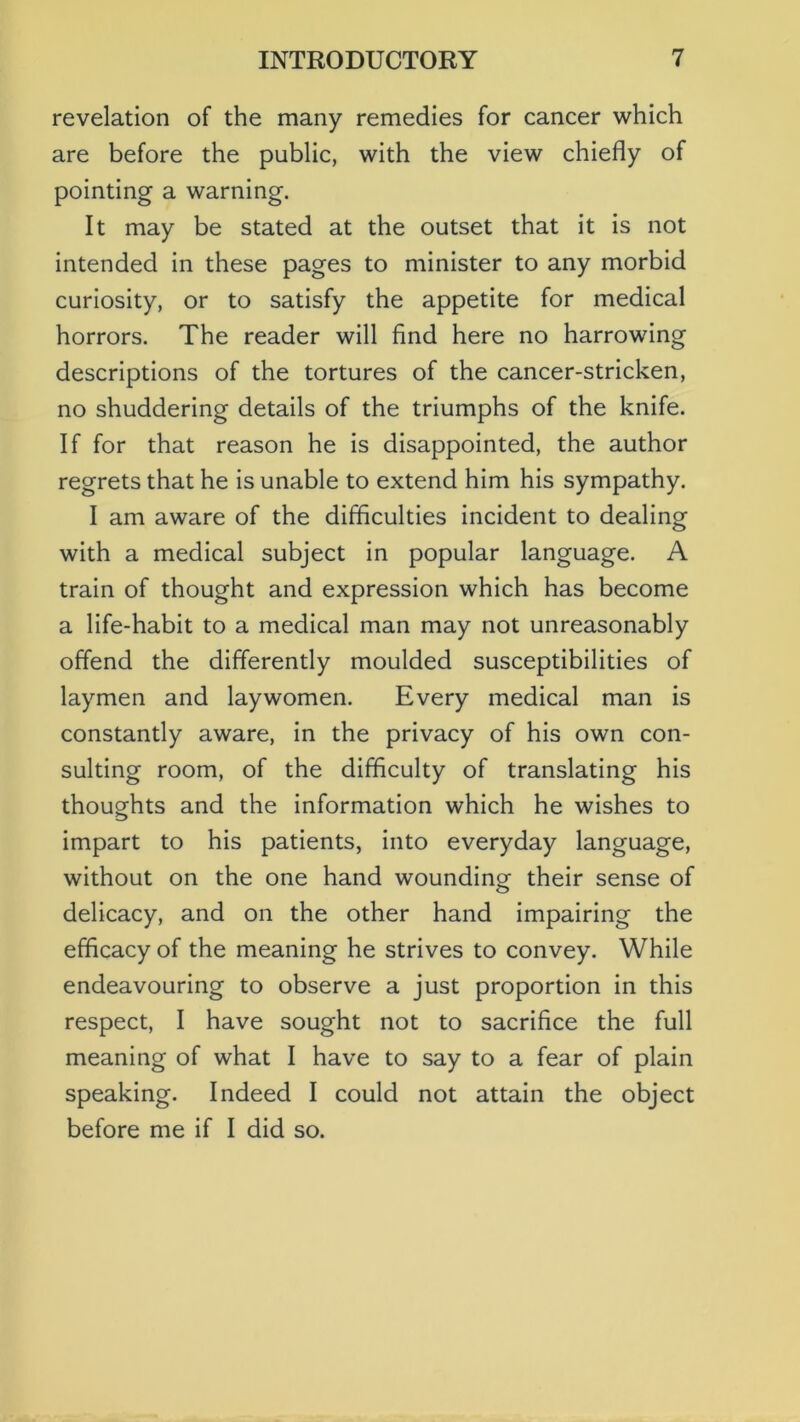 revelation of the many remedies for cancer which are before the public, with the view chiefly of pointing a warning. It may be stated at the outset that it is not intended in these pages to minister to any morbid curiosity, or to satisfy the appetite for medical horrors. The reader will find here no harrowing descriptions of the tortures of the cancer-stricken, no shuddering details of the triumphs of the knife. If for that reason he is disappointed, the author regrets that he is unable to extend him his sympathy. I am aware of the difficulties incident to dealing with a medical subject in popular language. A train of thought and expression which has become a life-habit to a medical man may not unreasonably offend the differently moulded susceptibilities of laymen and laywomen. Every medical man is constantly aware, in the privacy of his own con- sulting room, of the difficulty of translating his thoughts and the information which he wishes to impart to his patients, into everyday language, without on the one hand wounding their sense of delicacy, and on the other hand impairing the efficacy of the meaning he strives to convey. While endeavouring to observe a just proportion in this respect, I have sought not to sacrifice the full meaning of what I have to say to a fear of plain speaking. Indeed I could not attain the object before me if I did so.