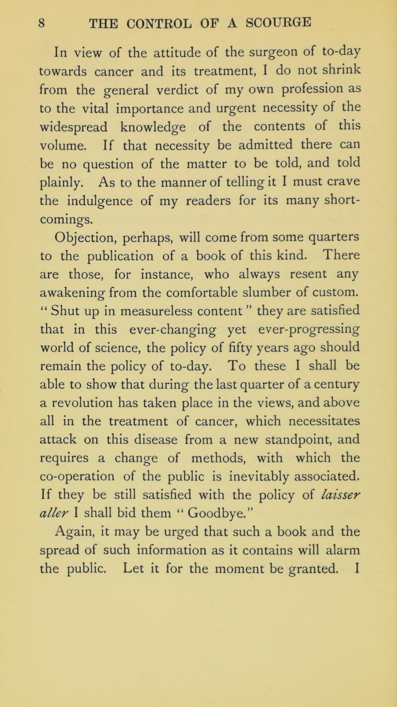 In view of the attitude of the surgeon of to-day towards cancer and its treatment, I do not shrink from the general verdict of my own profession as to the vital importance and urgent necessity of the widespread knowledge of the contents of this volume. If that necessity be admitted there can be no question of the matter to be told, and told plainly. As to the manner of telling it I must crave the indulgence of my readers for its many short- comings. Objection, perhaps, will come from some quarters to the publication of a book of this kind. There are those, for instance, who always resent any awakening from the comfortable slumber of custom. “ Shut up in measureless content ” they are satisfied that in this ever-changing yet ever-progressing world of science, the policy of fifty years ago should remain the policy of to-day. To these I shall be able to show that during the last quarter of a century a revolution has taken place in the views, and above all in the treatment of cancer, which necessitates attack on this disease from a new standpoint, and requires a change of methods, with which the co-operation of the public is inevitably associated. If they be still satisfied with the policy of laisser aller I shall bid them “ Goodbye.” Again, it may be urged that such a book and the spread of such information as it contains will alarm the public. Let it for the moment be granted. I