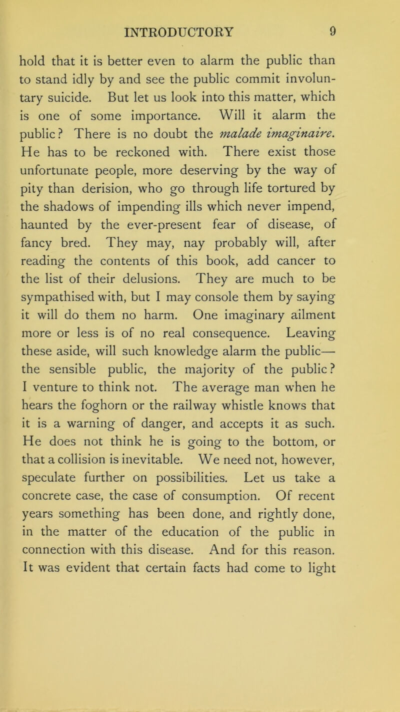 hold that it is better even to alarm the public than to stand idly by and see the public commit involun- tary suicide. But let us look into this matter, which is one of some importance. Will it alarm the public? There is no doubt the malade imaginaire. He has to be reckoned with. There exist those unfortunate people, more deserving by the way of pity than derision, who go through life tortured by the shadows of impending ills which never impend, haunted by the ever-present fear of disease, of fancy bred. They may, nay probably will, after reading the contents of this book, add cancer to the list of their delusions. They are much to be sympathised with, but I may console them by saying it will do them no harm. One imaginary ailment more or less is of no real consequence. Leaving these aside, will such knowledge alarm the public— the sensible public, the majority of the public ? I venture to think not. The average man when he hears the foghorn or the railway whistle knows that it is a warning of danger, and accepts it as such. He does not think he is going to the bottom, or that a collision is inevitable. We need not, however, speculate further on possibilities. Let us take a concrete case, the case of consumption. Of recent years something has been done, and rightly done, in the matter of the education of the public in connection with this disease. And for this reason. It was evident that certain facts had come to light