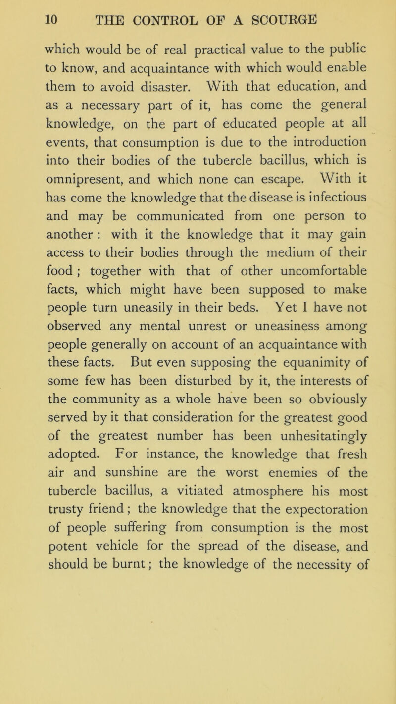 which would be of real practical value to the public to know, and acquaintance with which would enable them to avoid disaster. With that education, and as a necessary part of it, has come the general knowledge, on the part of educated people at all events, that consumption is due to the introduction into their bodies of the tubercle bacillus, which is omnipresent, and which none can escape. With it has come the knowledge that the disease is infectious and may be communicated from one person to another : with it the knowledge that it may gain access to their bodies through the medium of their food ; together with that of other uncomfortable facts, which might have been supposed to make people turn uneasily in their beds. Yet I have not observed any mental unrest or uneasiness among people generally on account of an acquaintance with these facts. But even supposing the equanimity of some few has been disturbed by it, the interests of the community as a whole have been so obviously served by it that consideration for the greatest good of the greatest number has been unhesitatingly adopted. For instance, the knowledge that fresh air and sunshine are the worst enemies of the tubercle bacillus, a vitiated atmosphere his most trusty friend ; the knowledge that the expectoration of people suffering from consumption is the most potent vehicle for the spread of the disease, and should be burnt; the knowledge of the necessity of