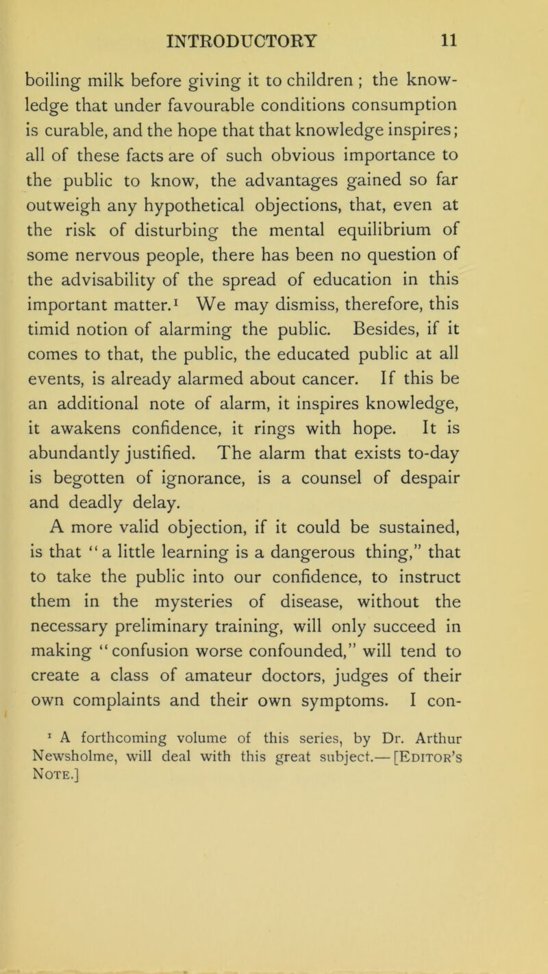 boiling milk before giving it to children ; the know- ledge that under favourable conditions consumption is curable, and the hope that that knowledge inspires; all of these facts are of such obvious importance to the public to know, the advantages gained so far outweigh any hypothetical objections, that, even at the risk of disturbing the mental equilibrium of some nervous people, there has been no question of the advisability of the spread of education in this important matterd We may dismiss, therefore, this timid notion of alarming the public. Besides, if it comes to that, the public, the educated public at all events, is already alarmed about cancer. If this be an additional note of alarm, it inspires knowledge, it awakens confidence, it rings with hope. It is abundantly justified. The alarm that exists to-day is begotten of ignorance, is a counsel of despair and deadly delay. A more valid objection, if it could be sustained, is that “a little learning is a dangerous thing,” that to take the public into our confidence, to instruct them in the mysteries of disease, without the necessary preliminary training, will only succeed in making “confusion worse confounded,” will tend to create a class of amateur doctors, judges of their own complaints and their own symptoms. I con- * A forthcoming volume of this series, by Dr. Arthur Newsholme, will deal with this great subject.— [Editor’s Note.]