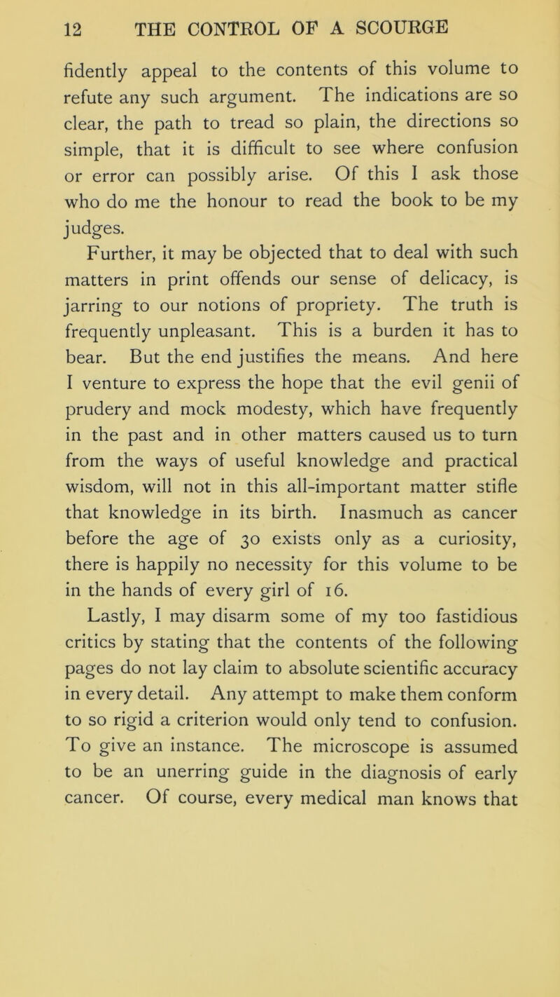 fidently appeal to the contents of this volume to refute any such argument. The indications are so clear, the path to tread so plain, the directions so simple, that it is difficult to see where confusion or error can possibly arise. Of this I ask those who do me the honour to read the book to be my judges. Further, it may be objected that to deal with such matters in print offends our sense of delicacy, is jarring to our notions of propriety. The truth is frequently unpleasant. This is a burden it has to bear. But the end justifies the means. And here I venture to express the hope that the evil genii of prudery and mock modesty, which have frequently in the past and in other matters caused us to turn from the ways of useful knowledge and practical wisdom, will not in this all-important matter stifle that knowledge in its birth. Inasmuch as cancer before the age of 30 exists only as a curiosity, there is happily no necessity for this volume to be in the hands of every girl of 16. Lastly, I may disarm some of my too fastidious critics by stating that the contents of the following pages do not lay claim to absolute scientific accuracy in every detail. Any attempt to make them conform to so rigid a criterion would only tend to confusion. To give an instance. The microscope is assumed to be an unerring guide in the diagnosis of early cancer. Of course, every medical man knows that