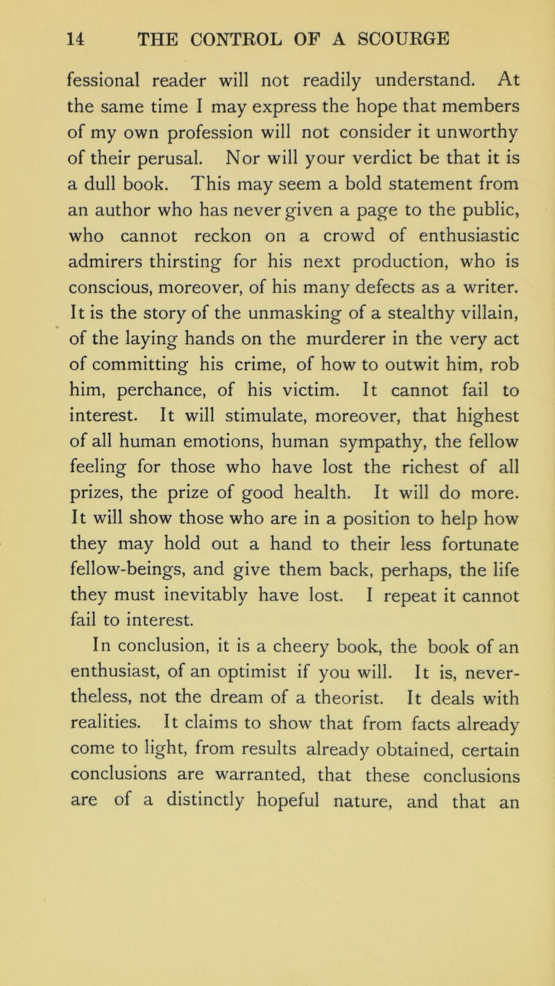 fessional reader will not readily understand. At the same time I may express the hope that members of my own profession will not consider it unworthy of their perusal. Nor will your verdict be that it is a dull book. This may seem a bold statement from an author who has never given a page to the public, who cannot reckon on a crowd of enthusiastic admirers thirsting for his next production, who is conscious, moreover, of his many defects as a writer. It is the story of the unmasking of a stealthy villain, of the laying hands on the murderer in the very act of committing his crime, of how to outwit him, rob him, perchance, of his victim. It cannot fail to interest. It will stimulate, moreover, that highest of all human emotions, human sympathy, the fellow feeling for those who have lost the richest of all prizes, the prize of good health. It will do more. It will show those who are in a position to help how they may hold out a hand to their less fortunate fellow-beings, and give them back, perhaps, the life they must inevitably have lost. I repeat it cannot fail to interest. In conclusion, it is a cheery book, the book of an enthusiast, of an optimist if you will. It Is, never- theless, not the dream of a theorist. It deals with realities. It claims to show that from facts already come to light, from results already obtained, certain conclusions are warranted, that these conclusions are of a distinctly hopeful nature, and that an