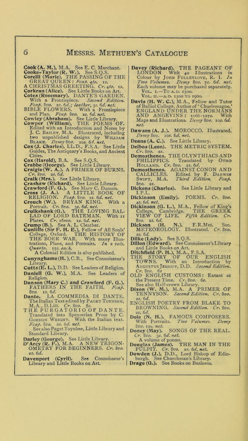 Cook (A. M.), M.A. See E. C. Marchant. Cooke-Taylor (R. W.). See S.Q.S. CorelU (Marie). THE PASSING OF THE GREAT QUEEN : Fca/>. /^to, is. A CHRISTMAS GREETING. Cr. i,to. xs. Corkran (Alice). See Little Books on Art. Cotes (Ro8emary)._ DANTE’S GARDEN. With a Frontispiece. Second Edition. Fcn/>. 8~>o. 2.r. 6d.; leather, js. 6d. net, BIBLE FLOWERS. With a Frontispiece and Plan. Fcafi. Soo. 2S. 6d. net. Cowley (Abraham). See Little Library. Cowper (William), THE POEMS OF. Edited with an Introduction and Notes by J. C. Bailky, M.A. Illustrated, including two unpublished designs by William Blake. Demy 8z>o. toe. 6d. net, Cox(J. Charles), LL.D., F.S.A. See Little Guides, The Antiquary’s Books, and Ancient Cities. Cox (Harold), B.A. See S.Q.S. Crabbe (George). See Little Library. Craigie(W. A.). A PRIMER OF BURNS. Cr. 8zw. ■2S. 6d. CraIk(Mrs.). See Little Library. Crashaw (Richard). See Little Library. Crawford (F. Q.). See Marv C. Danson. Cross (J. A.). A LITTLE BOOK OF RELIGION. Fcap. 8vo. is. 6d. net. Crouch (W.). BRYAN KING. With a Portrait. Cr. 8vo. js. 6d. net. Crulkshank(G.). THE LOVING BAL- LAD OF LORD BATEMAN. With n Plates. Cr. x6tito. is. 6d. net. Crump (B.). See A. L. Cleather. Cunliffe (Sir F. H. E.), Fellow of All Souls’ College, Oxford. THE HISTORY OF THE BOER WAR. With many Illus- trations, Plans, and Portraits. In 2 vols. Quarto. 15.?. each. A Colonial Edition is also published. Cunynghame (H. ), C. B., See Connoisseur's Library. Cutts (E. L.), D.D. See Leaders of Religion. Danlell (Q. W.), M.A. See Leaders of Religion. Danson (Mary C.) and Crawford (F. Q.). FATHERS IN THE FAITH. Fcap. 8z>0. xs. 6d. Dante. LA COMMEDIA DI DANTE. The Italian Text edited by Paget ToYNiiER, M.A. ,D. Litt. Cr. Svo. 6r. THE PURGATORIO OF DANTE. Translated into Spenserian Prose by C. Gordon Wright. With the Italian text. Fcap. Zvo. IS. 6d. net. See also Paget Toynbee, Little Library and Standard Library. Darley (George). See Little Library. D’Arcy (R. F.), M.A. A NEW TRIGON- OMETRY FOR BEGINNERS. Cr. ivo. as. 6d. Davenport (Cyril). See Connoisseur’s Library and Little Books on Art. Davey (Richard). THE PAGEANT OF LONDON With 40 Illustrations in Colour by John Fulleylove, R. I. In Tzvo Volumes. Demy Zvo. js. 6d. net. Each volume may be purchased separately. VoL. I.—To A.D. 1500. VoL. II.—A.D. 1500 TO J9OO. Davis (H. W. C.), M..A, Fellow and Tutor of Balliol College, Author of ‘ Charlemagne.’ ENGLAND UNDER THE NORMANS AND ANGEIVINS : 1066-1272. With Maps and Illustrations. DemyZvo. xos.(>d. net. Dawson (A. J.). MOROCCO. Illustrated. Demy Zvo. los. 6d. net. Deane (A. C.). See Little Library. Delbos (Leon). THE METRIC SYSTEM. Cr. Zvo, as. Demosthenes. THE OLYNTHIACS AND PHILIPPICS. Tran-slated by Otho Holland. Cr. Zvo. as. 6d. Demosthenes. AGAINST CONON AND CALLICLES. Edited by F. Darwin Swift, M.A. Third Edition. Fcap, Z710. as. Dickens (Charles). See Little Library and I.P.L. Dickinson (Emily). POEMS. Cr. Zvo. 45. 6d. net. Dickinson (G. L.), M.A., Fellow of King’s College, Cambridge. THE GREEK VIEW OF LIFE. Fifth Edition. Cr. Zvo. as. hd. Dickson (H. N.). F.R.Met. Soc. METEOROLOGY. Illustrated. Cr. Zvo. as. 6d. Dilke (Lady). See S.Q.S. Dillon (Edward). See Connoisseur’s Library and Little Books on Art. Ditchfield (P. H.), M.A., F.S.A. THE STORY OF OUR ENGLISH TOWNS. With an Introduction by Augustus Jessoi'p, D.D. Second Edition. Cr. Zz'O. 6r OLD ENGLISH CUSTOMS: Extant at the Present Time. Cr. Zvo. 6s. See also Half-crown Library. Dixon (W. M.), M.A. A PRIMER OF TENNYSON. Second Edition. Cr. Zvo. as. 6d. ENGLISH POETRY FROM BLAKE TO BROWNING. Second Edition. Cr. Zvo. as. 6d. Dole (N. H.). FAMOUS COMPOSERS. With Portraits. 7'zuo Volumes. Demy Zvo. xas. net. Doney (May). SONGS OF THE REAL. Cr. Zvo. 3r, 6d. net. A volume of poems. Douglas (James). THE MAN IN THE PULPIT. Cr. Zzfo. as. 6d. net. Dowden (J.), D.D., Lord Bishop of Edin- burgh. See Churchman’s Librarj'. Drage (G.). See Books on Business.