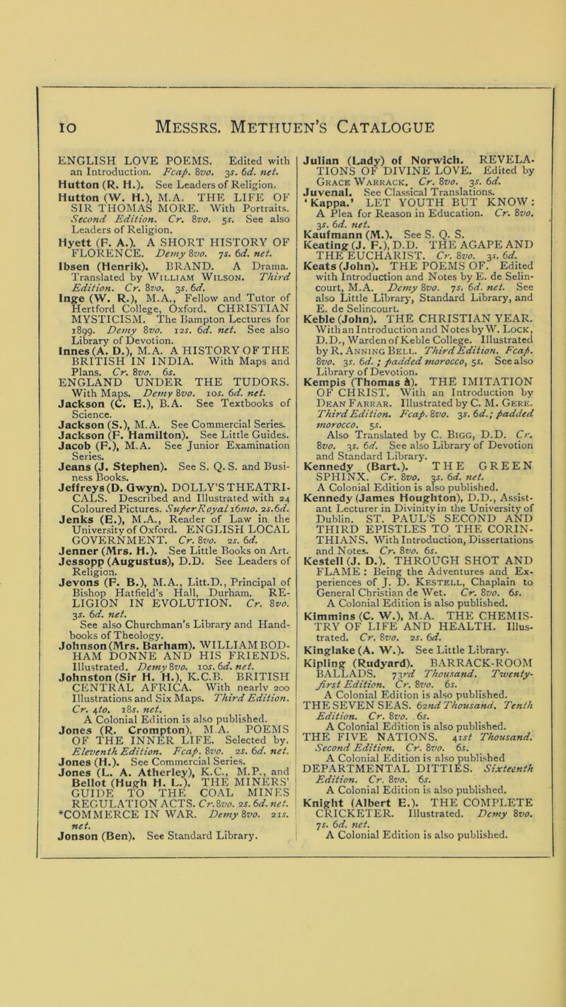 ENGLISH LOVE POEMS. Edited with an Introduction. Fcap. 8zia. 3^. 6ci. net. Hutton (R. H.), See Leaders of Religion. Hutton (W. H.), M.A. THE LIFE OF SIR THOMAS MORE. With Portraits. Second Edition. Cr. 8vo. 5^. See also Leaders of Religion. Hyett (F. A.). A SHORT HISTORY OF FLORENCE. Detny 8vo. TS.td.net. Ibsen (Henrik). BRAND. A Drama. Translated by William Wilson. Third Edition. Cr. 8i'o. 35.6d. Ing'e (W. R.), M.A., Fellow and Tutor of Hertford College, Oxford. CHRISTIAN MYSTICISM. The Bampton Lectures for 1899. Demy 8vo. 12s. 6d. net. See also Library of Devotion. Innes(A. D.), M.A. A HISTORY OF THE BRITISH IN INDIA. With Maps and Plans. Cr. 8vo. 6s. ENGLAND UNDER THE TUDORS. With Maps. Demy &vo. los. 6d. net. Jackson (C. E.), B.A. See Textbooks of Science. Jackson (S.), M.A. See Commercial Series. Jackson (F. Hamilton). See Little Guides. Jacob (F.), M.A. See Junior Examination Series. Jeans (J. Stephen). See S. Q. S. and Busi- ness Books. Jeffreys (D. Qwyn). DOLLY’S THEATRI- CALS. Described and Illustrated with 24 Coloured Pictures. Super Royal \6mo. 2S.6d. Jenks (E.), M.A., Reader of Law in the University of Oxford. ENGLISH LOCAL GOVERNMENT. Cr. 8vo. 2s. 6d. Jenner (Mrs. H.). See Little Books on Art. Jessopp (Aug^ustus), D.D. See Leaders of Religion. Jevons (F. B.), M.A., Litt.D., Principal of Bishop Hatfield’s Hall, Durham. RE- LIGION IN EVOLUTION. Cr. 8vo. 3J. 6d. net. See also Churchman’s Library and Hand- books of Theology. Johnson (Mrs. Barham). WILLIAM BOD- HAM DONNE AND HIS FRIENDS. Illustrated. Demy8vo. sos.6d.net. Johnston (Sir H. H.), K.C.B. BRITISH CENTRAL AFRICA. With nearly 200 Illustrations and Six Maps. Third Edition. Cr. \to, i8f. net. A Colonial Edition is also published. Jones (R. Crompton), M.A. POEMS OF THE INNER LIFE. Selected by. Eleventh Edition. Fcap. Zvo. _ 2s. 6d. net. Jones (H.). See Commercial Series. Jones (L. A. Atherley), K.C., M.P., and 1 Bellot (Hugh H. L.). THE MINERS’ GUIDE TO THE COAL MINES ! REGULATION ACTS. Cr. Zvo. 2s. 6d. net. ‘ *COMMERCE IN WAR. Demy Zvo. 21s. net. _ 1 Jonson (Ben). See Standard Library. Julian (Lady) of Norwich. REVELA- TIONS OF DIVINE LOVE. Edited by Grace Warrack, Cr. Zvo. 3r. 6d. Juvenal. See Classical Tran.slations. ‘Kappa.’ LET YOUTH BUT KNOW: A Plea for Reason in Education. Cr. Zvo. y. 6d. net. Kaufmann (M.). See S. Q. S. Keating (J. F.),D.D. THE AGAPE AND THE EUCHARIST. Cr. Zvo. 3^. 6d. Keats (John). THE POEMS OF. Edited with Introduction and Notes by E. de Selin- court, M.A. Demy Zvo. 7s. 6d. net. See also Little Library, Standard Library, and E. de Selincourt. Keble(John). THE CHRISTIAN YEAR. With an Introduction and Notes by W. Lock, D.D., Warden of Keble College. Illustrated by R. Anning Bell. Third Edition. Fcap. Zvo. 3r. 6d. ; padded morocco, 51. See also Library of Devotion. Kempis (Thomas i). THE IMITATION OF CHRIST. With an Introduction by Dean Farrar. Illustrated by C. M. Gere. Third Edition, Fcap. Zvo. y.td.; padded morocco, sr. Also Translated by C. Bigg, D.D. Cr. Zvo. 3r. 6d. See also Library of Devotion and Standard Library. Kennedy (Bart.). THE GREEN SPHINX. Cr. Zvo. 3J. 6d. net. A Colonial Edition is also published. Kennedy (James Houghton), D.D., Assist- ant Lecturer in Divinity in the University of Dublin. ST. PAUL’S SECOND AND THIRD EPISTLES TO THE CORIN- THIANS. With Introduction, Dissertations and Notes. Cr. Zvo. 6s. KestelKJ. D.). THROUGH SHOT AND FLAME : Being the Adventures and Ex- periences of J. D. Keistell, Chaplain to General Christian de Wet. Cr. Zvo. 6s. A Colonial Edition is also published. Kimmins (C. W.), M.A. THE CHEMIS- TRY OF LIFE AND HEALTH. Illus- trated. Cr. Zvo. 2S. 6d. Kinglake(A. W.). See Little Library. Kipling (Rudyard). BARRACK-ROOM BALLADS. T-,rd Thousand. Twenty- first Edition. Cr. Zs'o. 6s. A Colonial Edition is also published. THE SEVEN SEAS. 62nd Thousand. Tenth Edition. Cr. Zvo. 6s. A Colonial Edition is also publi.shed. THE FIVE NATIONS, ^ist Thousand. Second Edition. Cr. Zvo. 6s. A Colonial Edition is al.so publi.shed DEPARTMENTAL DITTIES. Sixteenth Edition. Cr. Zvo. 6s. A Colonial Edition is also published. Knight (Albert E.). THE COMPLETE CRICKETER. Illustrated. Demy Zvo. ys. 6d. net. A Colonial Edition is also published.