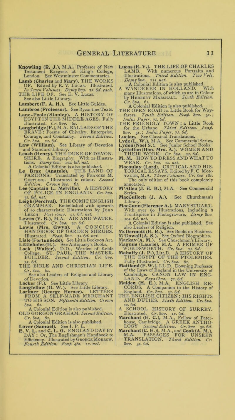 Knowling (R. J.)> M.A., Professor of New Testament Exegesis at King’s College, London. See Westminster Commentaries. Lamb (Charles and Mary), THE WORKS OF. Edited by E. V. Lucas. Illustrated. In Seven Volumes. DemyZvo. Ts.6d.each. THE LIFE OF. See E. V. Lucas. See also Little Library. Lambert (P. A. H.). See Little Guides. Lambros (Professor). See Byzantine Texts. Lane-Poole (Stanley). A HISTORY OF EGYPT IN THE MIDDLE AGES. Fully Illustrated. Cr. &vo. 6s. Langbridge(F.),M.A. BALLADSOFTHE BRAVE : Poems of Chivalry, Enterprise, Courage, and Constancy. Second Edition. Cr. 8vo. 2S. 6d. Law (William). See Library of Devotion and Standard Library. Leach (Henry). THE DUKE OF DEVON- SHIRE. A Biography. With 12 Illustra- tions. DemyZvo. 12s. 6d. net. A Colonial Edition is also published. Le Braz (Anatole). THE LAND OF PARDONS. Translated by Frances M. Gostling. Illustrated in colour. Second Edition. Cro2un 8vo. 6s. Lee (Captain L. Melville). A HISTORY OF POLICE IN ENGLAND. Cr. 8vo. 3s. 6d. net. Leigh(Percival). THE COMIC ENGLISH GRAMMAR. Embellished with upwards of so characteristic Illustrations by John Leech. Post 16)110. 2s.6d.net. Lewes (V. B.), M.A. AIR AND WATER. Illustrated. Cr. 8vo. 2S. 6d. Lewis (Mrs. Qwyn). A CONCISE H.ANDBOOK OF GARDEN SHRUBS. Illu.strated. Fcap.8vo. -^s.6d. net. Lisle (Fortun^ede). See Little Bookson Art. Littlehales(H.). See Antiquary’s Books. Lock (Walter), D.D., Warden of Keble College. ST. PAUL, THE MASTER- BUILDER. Second Edition. Cr. 8vo. 3S. 6d. THE BIBLE AND CHRISTIAN LIFE. Ct. 8vo. 6s. See also Leaders of Religion and Library of Devotion. Locker (F.). See Little Library. Longfellow (H. W.). See Little Library. Lorlmer (George Horace). LETTERS FROM A SELF-MADE MERCHANT TO HIS SON. Fifteenth Edition. Cfown 8vo. 6s. A Colonial Edition is also published. OLD GORGON GRAHAM. Second Edition. Cr. 8vo. 6s. A Colonial Edition is also published. Lover (Samuel). See I. P. L. E. V. L. and C. L. G. ENGLAND DAY BY DAY : Or, The Englishman’s Handbook to Efficiency. Illustrated by George Morrow. Fourth Edition. Fcap. ^to. ir. net. Lucas (E.V.). THE LIFE OF CHARLES LAMB. With numerous Portraits and Illustrations. Third Edition. Two Vols. Demy 8vo. 21s. net. A Colonial Edition is also published. A WANDERER IN HOLLAND. With many Illu.strations, of which 20 are in Colour by Herbert Marshall. Sixth Edition. Cr. 8vo. 6s. A Colonial Edition is also published. THE OPEN ROAD : a Little Book for Way- farers. Tenth Edition. Fcap. 8vo. $s.; Ittdia Paper, -js. 6d. THE FRIENDLY TOWN : a Little Book for the Urbane. Third Edition. Fcap. 8vo. sr.; /ndia Paper, 7J. 6d. Lucian. .See Classical Translations. Lyde(L. W.^ M.A. See Commercial Series. Lydon(Noel S.). See Junior School Books. Lyttelton (Hon. Mrs. A.). WOMEN AND THEIR WORK. Cr. 8vo. 2s. 6d. M. M. HOWTO DRESS AND WHAT TO WE.AR. C)‘. 8vo. \s. net. Macaulay (Lord). CRITICAL AND HIS- TORICAL ESSAYS. EditedbyF.C Mon- tague, M.A. Three Volumes. Cr. 8vo i8r. The only edition of this book completely annotated. M'Allen (J. E. B.), M.A. See Commercial Series. MacCulloch (J. A.). See Churchman’s Library. MacCunn (Florence A.). MARY STUART. With over 60 Illustrations, including a Frontispiece in Photogravure. Demy 8vo. 10s. 6d. net. A Colonial Edition is also published. See also Leaders of Religion. McDermott(E. R.). See Books on Business. AVDowall(A. S.). See Oxford Biographies. AIackay(A. M.). See Churchman’s Library. Magnus (Laurie), M.A. A PRIMER OF WORDSWORTH. Cr. 8vo. 2s. 6d. Mahaffy (J. P.), Litt.D. A HISTORY OF THE EGYPT OF THE PTOLEMIES. Fully Illustrated. Cr. 8vo. 6s. Maitland(F.W.), LL.D., Downing Profe.ssor of the Laws of England in the University of Cambridge. CANON LAW IN ENG- LAND. FoyalSz'O. ys. 6d. Malden (H. E.), M.A. ENGLISH RE- CORDS. A Companion to the History of England. Cr. Ss’o. 3s. 6d. THE ENGLISH CITIZEN : HIS RIGHTS AND DUTIES. Sixth Edition. Cr. 8vo. IS. 6d. A SCHOOL HISTORY OF SURREY. Illustrated. Cr. 8vo. ts. 6d. Marchant (E. C.), M.A., Fellow of Petei- house, Cambridge. A GREEK ANTHO- LOGY Second Edition. Cr. 8vo 3s. 6d. Marchant (C. E.)), M.A.,and Cook(A. M.), M.A. PASSAGES FOR UNSEEN TRANSLATION. Third Edition. Cr. 8vo. 3J. 6d.