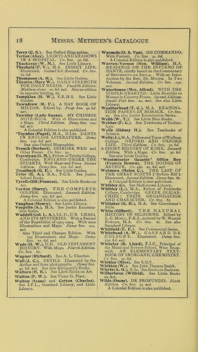 Terry (C. S.). See Oxford Biographies. Terton (Alice). LIGHTS AND SHADOWS IN A HOSPITAL. Cr. 8va. 3s. 6d. Thackeray (W. M .). See Little Library. Theobald (F. V.), M.A. INSKCT LIFE. Illustrated. Second Kd. Revised. Cr. 8vo. 2S. 6d. Thompson (A. H.). See Little Guides. Tiieston (Mary W.). DAILY STRENGTH FOR DAILY NEEDS. 'Iwel/ih Edition. Medium i6>no. 2s.6d.net. Also an edition in superior binding, 6j. Tompkins (H. W.), F.R.H.S. See Little Guides. Towndrow (R. F.). A DAY BOOK OF MILTON. Edited by. Fcap. 8vo. 3s. 6d. net. Townley (Lady Susan). MY CHINESE NOTE-BOOK With 16 Illustrations and 2 Maps. Third Edition. Demy Zvo. los. 6d. net. A Colonial Edition is also published. ^Toynbee (Paget), M.A., D.Litt. DANTE IN ENGLISH LITERATURE. Demy Zvo. 12S. 6d. net. See also Oxford Biosrraphies. Trench (Herbert). DEIRDRE WED and Other Poems. Cr. Zvo. 5^. Trevelyan(Q. M.), Fellow of Trinity College, Cambridge. ENGI.AND UNDER THE STUARTS. With Maps and Plans. Second Edition. Demy Zvo. los. 6d. net. Troutbeck(Q. E.). See Little Guides. Tyler (E. A.), B.A., F.C.S. See Junior School Books. Tyrell-Qill (Frances). See Little Books on Art. V'ardon (Harry). TPIE COMPLETE GOLFER. Illustrated. Seventh Edition. Demy Zvo. jos. 6d. net. A Colonial Edition is also published. Vaughan (Henry). See Little Library. Voegelin (A.), M.A. See Junior Examina- tion Series. Waddell (Col. L. A.), LL.D., C.B. LHASA AND ITS MYSTERIES. With a Record of the Expedition of 1903-1904. With 2000 Illustrations and Maps. Demy Zvo. 21s. net. Also Third and Cheaper Edition. With 155 Illustrations and Maps. Demy Zvo. ts. 6d. net. Wade(Q. W.), D.D. OLDTESTAMENT FIISTORY. With Maps. Fourth Edition. Cr. Zvo. 6^. Wagner (Richard). See A. L. Cleather. Wall (J. C.). DEIVILS. Illustrated by the Author and from photographs. Demy Zvo. 4^. 6d. net. See also Antiquary’s Books. Walters (H. B.). See Little Books on Art. Walton (F. W.). See Victor G. Plarr. Walton (Izaac) and Cotton (Charles). See I.P.L., Standard Library, and Little Library. Warmelo(D. S. Van). ON COMMANDO. With Portrait. Cr. Zvo. 3s. 6d. A Colonial Edition is also published. Warren-Vernon (Hon. William), M.A. READINGS ON THE INFERNO OF DANTE, chiefly based on the Commentary of Benvenuto da Imola. With an Intro- duction by the Rev. Dr. Moore. In Two Volumes. Second Edition. Cr. Zvo. 13s. net. Waterhouse (Mrs. Alfred). WITH THE SIMPLE-HEARTED : Little Homilies to Women in Country Places. Second Edition. Small Pott Zvo. 2s. net. See also Little Library. Weatherhead (T. C.), M.A. EXAMINA- TION PAPERS IN HORACE. Cr. Zvo. 2s. See also Junior Examination Series. Webb (W. T.). See Little Blue Books. Webber (F. C.). See Textbooks of Techno- logy. Wells (Sidney H.). See Textbooks of Science. Wells(J.),M. A., Fellow and Tutor ofWadham College. OXFORD AND OXFORD LIFE. Third Edition. Cr. Ztio, 3s. 6d. A SHORT HISTORY OF ROME. Seventh Edition. With 3 Maps. Cr. Zvo. 3s. 6d. See also Little Guides. ‘Westminster Gazette’ Office Boy (Francis Brown). THE DOINGS OF ARTHUR. Cr. 6,to. 2S. 6d. net. Wetmore (Helen C.). THE LAST OF THE GREAT SCOUTS (‘Buffalo Bill'). Illustrated. Second Edition. Demy Zvo. 6s. A Colonial Edition is also published. Whibley (C). See Half-crown Library. Whibley (L.), M.A., Fellow of Pembroke College, Cambridge. GREEK OLIGAR- CHIES : THEIR ORGANISATION AND CHARACTER. Cr. Zvo. 6s. Wliitaker (Q. H.), M.A. See Churchman’s Bible. White (Gilbert). THE NATURAL HISTORY OF SELBORNE. Edited by L. C. Miall, F.R.S., assisted by W. Warde Fowler, M.A. Cr. Zvo. 6s. See also Standard Library. Whitfield (E. E.). See Commercial Series. Whitehead (A. W.). GASPARDDE C O L I G N Y. Illustrated. Demy Zvo. I2S. 6.1. 7iet. Whiteley (R. Lloyd), F.I.C., Principal of the Municipal Science School, West Brom- wich. AN ELEMENTARY TEXT- BOOK OF INORGANIC CHEMISTRY. Cr. Zvo. 2S. 6d. Whitley (Miss). SeeS.Q.S. Whitten (W.). See John Thomas Smith. Whyte(A. G.), B .Sc. See Books on Business. Wilberforce (Wilfrid). See Little Books on Art. Wilde (Oscar). DE PROFUNDIS. Sixth Edition. Cr. Zvo. 5^. net. A Colonial Edition is also published.