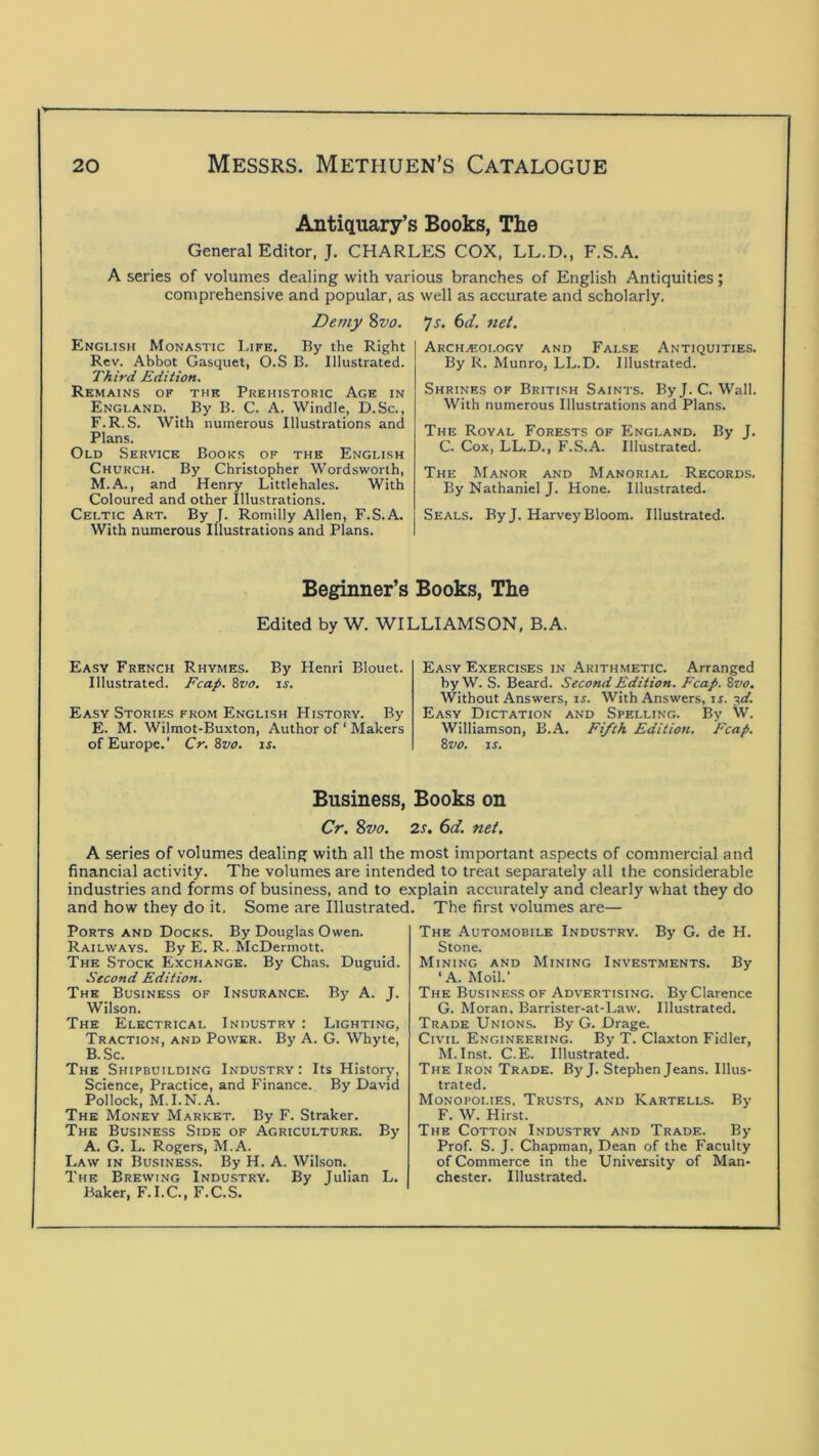 Antiquary’s Books, The General Editor, J. CHARLES COX, LL.D., F.S.A. A series of volumes dealing with various branches of English Antiquities; comprehensive and popular, as well as accurate and scholarly. Demy %vo. English Monastic Life. By the Right Rev. Abbot Gasquet, O.S B. Illustrated. Third Edition. Remains of the Prehistoric Age in England. _ By B. C. A. Windle, D.Sc., F.R. S. With numerous Illustrations and Plans. Old Service Books of the English Church. By Christopher Wordsworth, M.A., and Henry Littlehales. With Coloured and other Illustrations. Celtic Art. By J. Romilly Allen, F.S.A. With numerous Illustrations and Plans. 7j. 6t/. net. Archaiologv and False Antiquities. By R. Munro, LL.D. Illustrated. Shrines of British Saints. ByJ. C. Wall. With numerous Illustrations and Plans. The Royal Forests of England. By J. C. Cox, LL.D., F.S.A. Illustrated. The Manor and Manorial Records. By Nathaniel J. Hone. Illustrated. Seals. By J. Harvey Bloom. Illustrated. Beginner’s Books, The Edited by W. WILLIAMSON, B.A. Easy French Rhymes. By Henri Blouet. Illustrated. Fcap. Svo. xs. Easy Stories from English History. By E. M. Wilmot-Buxton, Author of ‘ Makers of Europe.’ Cr. Svo. is. Easy Exercises in Arithmetic. Arranged by W. S. Beard. Second Edition. Fcap. Svo. Without Answers, is. With Answers, is. ■^d. Easy Dictation and Spelling. By W. Williamson, B.A. Fifth Edition. Fcap. Svo. IS. Business, Books on Cr. Svo. 2s. 6d. net. A series of volumes dealing with all the most important aspects of commercial and financial activity. The volumes are intended to treat separately all the considerable industries and forms of business, and to explain accurately and clearly what they do and how they do it. Some are Illustrated. The first volumes are— Ports and Docks. By Douglas Owen. Railways. By E. R. McDermott. The Stock Exchange. By Chas. Duguid. Second Edition. The Business of Insurance. By A. J. Wilson. The Electrical Industry : Lighting, Traction, and Power. By A. G. Whyte, B.Sc. The Shipbuilding Industry : Its History, Science, Practice, and Finance. By David Pollock, M.I.N.A. The Money Market. By F. Straker. The Business Side of Agriculture. By A. G. L. Rogers, M.A. Law in Business. By H. A. Wilson. The Brewing Industry. By Julian L. Baker, F. I.C., F.C.S. The Automobile Industry. By G. de H. Stone. Mining and Mining Investments. By ‘A. Moil.’ The Business of Advertising. By Clarence G. Moran, Barrister-at-Law. Illustrated. Trade Unions. By G. Drage. Civil Engineering. By T. Claxton Fidler, M. Inst. C.E. Illustrated. The Iron Trade. ByJ. Stephen Jeans. Illus- trated. Monopolies. Trusts, and Kartells. By F. W. Hirst. The Cotton Industry and Trade. By Prof. S. J. Chapman, Dean of the Faculty of Commerce in the University of Man- chester. Illustrated.