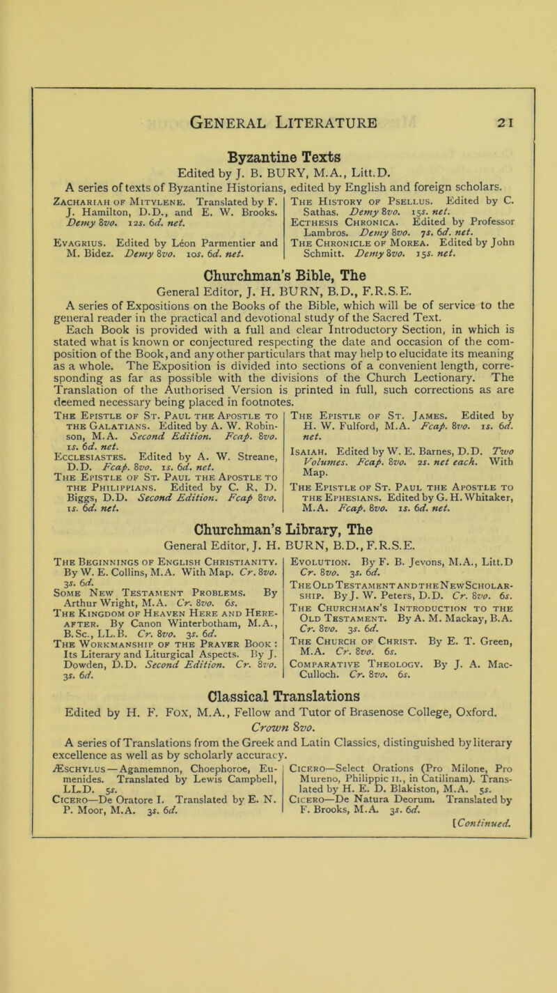 Byzantine Texts Edited by J. B. BURY, M.A., Litt.D. A series of texts of Byzantine Historians, Zachariah of Mitylene. Translated by F. J. Hamilton, D.D., and E. W. Brooks. Demy Zvo, 12s. 6d. net. Evagrius. Edited by Lion Parmentier and M. Bidez. Demy Svo. los. 6d. net. edited by English and foreign scholars. The History of Psellus. Edited by C. Sathas. DemyZvo. 15s.net. Ecthesis Chronica. Edited by Professor Lambros. Demy ^vo. yr. (>d. net. The Chronicle of Morea. Edited by John Schmitt. DemyZvo. isl net. Churclunan’s Bible, The General Editor, J. H. BURN, B.D., F.R.S.E. A series of Expositions on the Books of the Bible, which will be of service to the general reader in the practical and devotional study of the Sacred Text. Each Book is provided with a full and clear Introductory Section, in which is stated what is known or conjectured respecting the date and occasion of the com- position of the Book, and any other particulars that may help to elucidate its meaning as a whole. The Exposition is divided into sections of a convenient length, corre- sponding as far as possible with the divisions of the Church Lectionary. The Translation of the Authorised Version is printed in full, such corrections as are deemed necessary being placed in footnotes. The Epistle of St. Paul the Apostle to the Galatians. Edited by A. W. Robin- son, M.A. Second Edition. Fcap. Zvo. IS. 6d. net. Ecclesiastes. Edited by A. W. Streane, D. D. Fcap. Svo. IS. 6d. net. The Epistle of St. Paul the Apostle to the Philippians. Edited by C. R. D. Biggs, D.D. Second Edition. Fcap 8vo. IS. 6d. net. The Epistle of St. James. Edited by H. W. Fulford, M.A. Fcap. 8vo. is. 6d. net. Isaiah. Edited by W. E. Barnes, D.D. Two Volumes. Fcap. 8vo. 2s. net each. With Map. The Epistle of St. Paul the Apostle to THE Ephesians. Edited by G. H. Whitaker, M.A. Fcap. 8vo. is. 6d. net. Churchman’s Library, The General Editor,;. H. BURN, B.D., F.R.S.E. The Beginnings of English Christianity. By W.E. Collins, M.A. With Map. Cr.8vo. y. 6d. Some New Testament Problems. By Arthur Wright, M.A. Cr. 8vo. 6s. The Kingdom of Heaven Here and Here- after. By Canon Winterbotham, M.A., B.Sc., LL.B. Cr. 8vo. y. 6d. The Workmanship of the Prayer Book ; Its Literary and Liturgical Aspects. By J. Dowden, D.D. Second Edition. Cr. 8?'o. 3s. 6d. Evolution. By F. B. Jevons, M.A., Litt.D Cr. 8vo. 3J. 6d. The Old Testament andtheNewScholar- SHip. By J. W. Peters, D.D. Cr. 8vo. 6s. The Churchman's Introduction to the Old Testament. By A. M. Mackay, B.A. Cr. 8vo. 3s. 6d. The Church of Christ. By E. T. Green, M.A. Cr. 8vo. 6s. Comparative Theology. By J. A. Mac- Culloch. Cr. 8vo. 6s. Classical Translations Edited by H. F. Fox, M.A., Fellow and Tutor of Brasenose College, Oxford. Crown %vo. A series of Translations from the Greek and Latin Classics, distinguished by literary excellence as well as by scholarly accuracy. iEscHYLUS — Agamemnon, Choephoroe, Eu- menides. Translated by Lewis Campbell, LLD. sj. Cicero—De Oratore I. Translated by E. N. P. Moor, M.A. 31. 6d. Cicero—Select Orations (Pro Milone, Pro Mureno, Philippic 11., in Catilinam). 'Trans- lated by H. E. D. Blakiston, M.A. 5^. Cicero—De Natura Deorum. Translated by F. Brooks, M.A 3^. 6d.