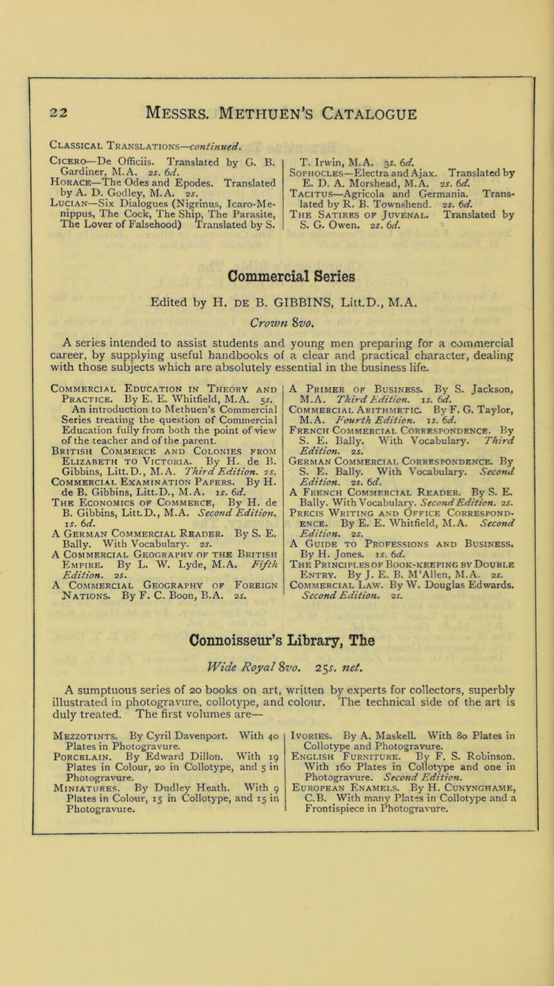 Classical Translations— Cicero—De Officiis. Translated by G. B. Gardiner, M.A. is. 6<l. Horace—The Odes and Epodes. Translated by A. D. Godley, M. A. is. Lucian—Six Dialogues (Nigrinus, Icaro-Me- nippus, The Cock, The Ship, The Parasite, The Lover of Falsehood) Translated by S. T. Irwin, M.A. 3J. 6d. Sophocles—Electra and Ajax. Translated by E. D. A. Morshead, M.A. is. 6d. Tacitus—Agricola and Germania. Trans- lated by R. B. Town.shend. er. 6d. The Satires of Juvenal. Translated by S. G. Owen. IS. 6d. Commercial Series Edited by H. DE B. GIBBINS, Litt.D., M.A, Crown 8vo, A series intended to assist students and young men preparing for a commercial career, by supplying useful handbooks of a clear and practical character, dealing with those subjects which are absolutely essential in the business life. Commercial Education in Theory and Practice. By E. E. Whitfield, M.A. 5J. An introduction to Methuen’s Commercial Series treating the question of Commercial Education fully from both the point of view of the teacher and of the parent. British Commerce and Colonies from Elizabeth to Victoria. By H. de B. Gibbins, Litt.D., M.A. Third Edition, is. Commercial Examination Papers. By H. de B. Gibbins, Litt.D., M.A. ir. (>d. The Economics of Commerce, By H. de B. Gibbins, Litt.D., M.A. Second Edition, xs. 6d. A German Commercial Reader. By S. E. Bally. With Vocabulary, is. A Commercial Geography of the British Empire. By L. W. Lyde, M.A. Fifth Edition, is. A Commercial Geography of Foreign Nations. By F. C. Boon, B.A. is. A Primer of Business. By S. Jackson, M.A. Third Edition, xs. Commercial Arithmetic. By F. G. Taylor, M.A. Fourth Edition, xs. (>d. French Commercial Correspondence. By S. E. Bally. With Vocabulary. Third Edition, is. German Commercial Correspondence. By S. E. Bally. With Vocabulary. Second Edition, is. fid. A French Commercial Reader. By S. E. Bally. With Vocabulary. Second Edition, is. Precis Writing and Office Correspond- ence. By E. E. Whitfield, M.A. Second Edition, is. A Guide to Professions and Business. By H. Jones, ir. (id. The Principlesof Book-keeping by Double Entry. By J. E. B. M'Allen, M.A. is. Commercial Law. By W. Douglas Edwards. Second Edition, ar. Connoisseur’s Library, The Wide Royal 8vo. 25J. net. A sumptuous series of 20 books on art, written by experts for collectors, superbly illustrated in photogravure, collotype, and colour. The technical side of the art is duly treated. The first volumes are— Mezzotints. By Cyril Davenport. With 40 Plates in Photogravure. Porcelain. By Edward Dillon. With 19 Plates in Colour, 20 in Collotype, and 5 in Photogravure. Miniatures. By Dudley Heath. With 9 Plates in Colour, 15 in Collotype, and 15 in Photogravure. Ivories. By A. Maskell. With 80 Plates in Collotype and Photogravure. English Furniture. By F. S. Robinson. With 160 Plates in Collotj-pe and one in Photogravure. Second Edition. European Enamels. By H. Cunynghame, C. B. With many Plates in Collotype and a Frontispiece in Photogravure.