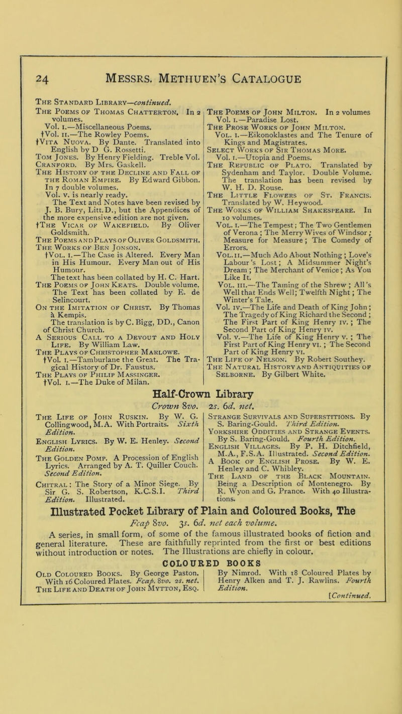 The Standard Library—continued. The Poems of Thomas Chatterton. In 2 volumes. Vol. I.—Miscellaneous Poems. fVol. II.—The Rowley Poems. tViTA Nuova. By Dante. Translated into English by D G. Rossetti. Tom Jones. By Henry Fielding. Treble Vol. Cranford. By Mr.s. Gaskell. The History of the Decline and Fall of the Roman Empire. By Edward Gibbon. In 7 double volumes. Vol. V. is nearly ready. The Text and Notes have been revised by J. B. Bury, Litt.D., but the Appendices of the more expensive edition are not given. IThe Vicar of Wakefield. By Oliver Goldsmith. The Poems andPlaysofOliver Goldsmith. The Works of Ben Jonson. tVoL. I.—The Case is .\ltered. Every Man in His Humour. Every Man out of His Humour. The text has been collated by H. C. Hart. The Poems of John Keats. Double volume. The Text has been collated by E. de Selincourt. On the Imitation of Christ. By Thomas h Kempis. The translation is by C. Bigg, DD., Canon of Christ Church. A Serious Call to a Devout and Holy Life. By William Law. The Plays of Chrlstopher Marlowe. fVol. I.—Tamburlane the Great. The Tra- gical History of Dr. Faustus. The Plays of Philip Massinger. tVol. I.—The Duke of Milan. The Poems op John Milton. In 2 volumes Vol. I.—Paradise Lost. The Prose Works OF John Milton. Vol. I.—Eikonoklastes and The Tenure of Kings and Magistrates. Select Works of Sir Thomas More. Vol. I.—Utopia and Poems. The Republic of Plato. Translated by Sydenham and Taylor. Double Volume. The translation has been revised by W. H. D. Rouse. The Little Flowers of .St. Francis. Translated by W. Hey wood. The Works of William Shakespeare. In 10 volumes. Vol. I.—The Tempest; The Two Gentlemen of Verona ; The Merry Wives of Windsor; Measure for Measure; The Comedy of Errors. Vol. II.—Much Ado About Nothing; Love's Labour's Lost; A Midsummer Night's Dream ; The Merchant of Venice ; As You Like It. Vol. III.—The Taming of the Shrew ; All's Well that Ends Well; Twelfth Night; The Winter's Tale. Vol. IV.—The Life and Death of King John; The Tragedy of King Richard the Second ; The First Part of King Henry iv. ; The Second Part of King Henry iv. Vol. V.—The Life of King Henry v. ; The First Part of King Henry vi. ; The Second Part of King Henry vi. The Life of Nelson. By Robert Southey. The Natural History and Antiquities of Selborne. By Gilbert White. Half-Crown Library Crown %vo. 2s. 6d. 7iet, The Life of John Ruskin. By W. G. Colling wood, M. A. With Portraits. Sixth Edition. English Lyrics. By W. E. Henley. Second Edition. The Golden Pomp. A Procession of English Lyrics. Arranged by A. T. Quiller Couch. Second Edition. Chitral : The Story of a Minor Siege. By Sir G. S. Robertson, K.C.S.I. Third Edition. Illustrated. Strange Survivals and Superstitions. By S. Baring-Gould. Third Edition. Yorkshire Oddities and Strange Events. By S. Baring-Gould. Fourth Edition. English Villages. By P. H. Ditchfield, M.A.,F.S.A. Illustrated. Second Edition. A Book of English Prose. By W. E. Henley and C. Whibley. The Land of the Black Mountain. Being a Description of Montenegro. By R. Wyon and G. Prance. With 40 Illustra- tions. Illustrated Pocket Library of Plain and Coloured Books, The Fcap %vo. 3J. (id. net each volume. A series, in small form, of some of the famous illustrated books of fiction and general literature. These are faithfully reprinted from the first or best editions without introduction or notes. The Illustrations are chiefly in colour. COLOURED BOOKS Old Coloured Books. By George Paston. With 16 Coloured Plates. Fcap. %vo. is. net. The Life and Death of John Mytton, Esq. By Nimrod. With 18 Coloured Plates by Henry Aiken and T. J. Rawlins. Fourth Edition.