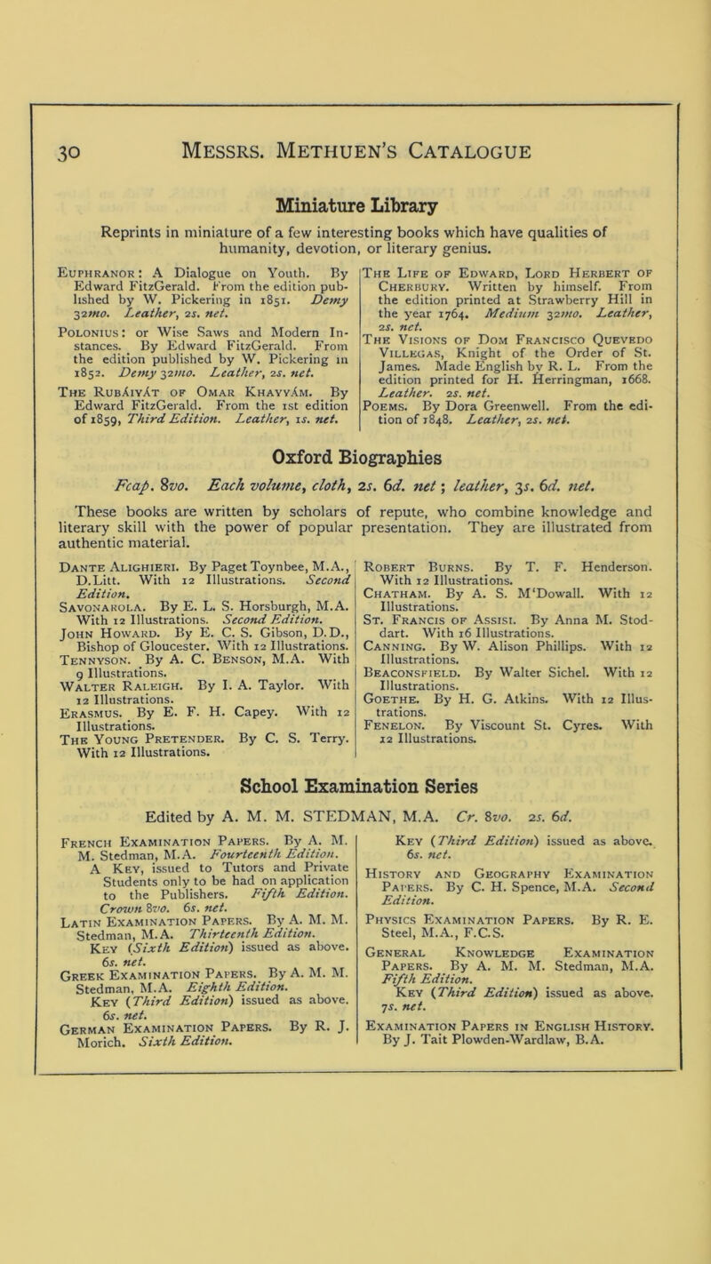 Miniature Library Reprints in miniature of a few interesting books which have qualities of humanity, devotion, or literary genius. Euphranor : A Dialogue on Youth. By Edward FitzGerald. From the edition pub- lished by W. Pickering in 1851. Demy ■^imo. Leather, 2s. net. PoLONlus: or Wise Saws and Modern In- stances. By Edward FitzGerald. From the edition published by W. Pickering m 1852. Demy J2I/10. Leather, 2s. net. The RubXiyAt of Omar KhayyAm. By Edward FitzGerald. From the ist edition of 1859, Third Edition. Leather, is. net. The Life of Edward, Lord Herbert of Cherbuky. Written by himself. From the edition printed at Strawberry Hill in the year 1764. Medium 32;«<7. Leather, 2S. net. The Visions of Dom Francisco Quevhdo Villegas, Knight of the Order of St. James. Made English by R. L. From the edition printed for H. Herringman, 1668. Leather. 2s. net. Poems. By Dora Greenwell. From the edi- tion of 1848. Leather, 2s. net. Oxford Biographies Fcap, %vo. Each volume, cloth, 2s. 6d. net; leather, 3^. 6r/. net. These books are written by scholars of repute, who combine knowledge and literary skill with the power of popular presentation. They are illustrated from authentic material. Dante Alighieri. By Paget Toynbee, M.A., D.Litt. With 12 Illustrations. Second Edition. Savonarola. By E. L. S. Horsburgh, M.A. With 12 Illustrations. Second Edition. John Howard. By E. C. S. Gibson, D.D., Bishop of Gloucester. With 12 Illustrations. Tennyson. By A. C. Benson, M.A. With 9 Illustrations. Walter Raleigh. By LA. Taylor. With 12 Illustrations. Erasmus. By E. F. H. Capey. With 12 Illustrations. The Young Pretender. By C. S. Terry. With 12 Illustrations. Robert Burns. By T. F. Henderson. With 12 Illustrations. Chatham. By A. S. M'Dowall. With 12 Illustrations. St. Francis of Assisi. By Anna M. Stod- dart. With 16 Illustrations. Canning. By W. Alison Phillips. With 12 Illustrations. Beaconsfield. By Walter Sichel. With 12 Illustrations. Goethe. By H. G. Atkins. With 12 Illus- trations. Fenelon. By Viscount St. Cyres. With 12 Illustrations. School Examination Series Edited by A. M. M. STEDMAN, M.A. Cr. ?>vo. zs. 6d. French Examination Papers. By A. M. M. Stedman, M.A. Fourteenth Edition. A Key, issued to Tutors and Private Students only to be had on application to the Publishers. Fifth Edition. Crown Svo. 6s. net. Latin Examination Papers. By A. M. M. Stedman, M.A. Thirteenth Edition. Key (Sixth Edition) issued as above. 6s. net. Greek Examination Papers. By A. M. M. Stedman, M.A. Eighth Edition. Key (Third Edition) issued as above, dr. net. German Examination Papers. By R. J. Morich. Sixth Edition. Key (Third Editioti) issued as above, dr. net. History and Geography F^xamination Papers. By C. H. Spence, M.A. Second Edition. Physics Examination Papers. By R. E. Steel, M.A., F.C.S. General Knowledge Examination Papers. By A. M. M. Stedman, M.A. Fifth Edition. Key (Third Edition) issued as above, yr. net. Examination Papers in English History. By J. Tail Plowden-Wardlaw, B.A.