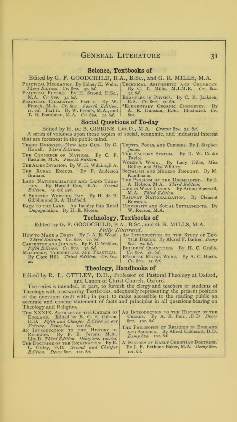 Science. Textbooks of Edited by G. F. GOODCHILD, B. Practicai, Mechanics. By Sidney H. Wells. Third Edition. Cr. 8vo. 34. 6d. Practical Physics. By H. Stroud, D.Sc., M.A. Cr. 8va. y. 6d. Practical Chemistry. Part i. By W. French, M.A. Cr, 8vo. Fourth Edition. IS. 6d. Part ii. By W. French, M.A., and T. n. Boardman, ^I.A. Cr. &vo. is. 6d. A., B.Sc., and G. R. MILLS, M.A. Technical Arithmetic and Geometry. By C. T. Minis, M.I.M.E. Cr. 8vo. 3^. 6d. Examples in Physics. By C. E. Jackson, B.A. Cr. Bvo. 2f. 6d. *Elementaky Organic Chemistry. By A. E. Dunstan, B.Sc. Illustrated. Cr. 8z'0. Social Questions of To-day Edited by H. DE B. GIBBINS, Litt.D., M.A. Crown Zvo. 2S, 6d. A series of volumes upon those topics of social, economic, and industrial Interest that are foremost in the public mind. Trade Unionism—New and Old. By G. Howell. Third Edition. The Commerce of Nations. By C. F. Bastable, M.A. Fourth Edition. TheAhen Invasion. By W. H. WiIkins,B. A. The Rural Exodus. By P. Anderson Graham. Land Nationalization and Land Taxa- tion. By Harold Cox, B.A. Second Edition. 3J. (>d. net. A Shorter Working Day, By H. de B. Gibbins and R. A. Hadfield. Back to the Land. An Inquiry into Rural Depopulation. By H. E. Moore. Trusts, Pools, and Corners. By J. Stephen Jeans. The Factory System. By R. W. Cooke Taylor. Women’s Work. By I.ady Dilke, Miss Bulley, and Miss Whitley. Socialism and Modern Thought. By M. Kauffmann. The Problem of the Unemployed. ByJ. A. Hobson, M.A. Third Edition. Life in West London By Arthur Sherwell, M.A. Third Edition. Railway Nationalization. By Clement Edwards. University and Social Settlements. By W. Reason, M.A. Technology, Textbooks of Edited by G. F. GOODCHILD, B. A., B.Sc., and G. R. MILLS, M.A. Fully Illustrated. How to Make a Dress. By J. A. E. Wood. Third Edition. Cr. Svo. is. 6d. Carpentry and Joinery. By F. C. Webber. Fifth Edition. Cr. Bvo. y. 6d. Millinery, Theoretical and Practical. By Clare Hill. Third Edition. Cr. Bvo. 2S. An Introduction to the Study of Tex- tile Design. By Aldred F. Barker. Demy Bz>o. ys. 6d. Builders’ Quantities. By H. C. Grubb. Cr. Bvo. 4s. 6d. R^pou.sse Metal Work. By A. C. Horth. Cr. Bvo. 2S. 6d. Theology, Handbooks of Edited by R. L. OTTLEY, D.D., Professor of Pastoral Theology at Oxford, and Canon of Christ Church, Oxford. The series is intended, in part, to furnish the clergy and teachers or students of Theology with trustworthy Textbooks, adequately representing the present position of the questions dealt with ; in part, to make accessible to the reading public an accurate and concise statement of facts and principles in all questions bearing on Theology and Religion. The XXXIX. Articles of the Church of England. Edited by E. C. S. Gibson, D.D. Fifth and Cheaper Edition in one Volume. Demy Bvo. 12s. 6d. An Introduction to the History of Religion. By F. B. Jevons. M.A., Litt.D. Third Edition. Demy Bvo. i<os.(id. The Doctrine of the Incarnation. By R. L. Ottley, D.D. Second and Cheaper Edition. Demy Bz/o. 12s. f>d. An Introduction to the History of the Creeds. By A. E. Burn, ,D.D Demy Bvo. 10s. f>d. The Philo.sophy of Religion in England AND America. By Alfred Caldecott, D.D. Demy Bvo. 10s. 6a. A History of Early Christian Doctrine. ByJ. F. Bethune Baker, M.A. Demy Bvo. lof. 6d.