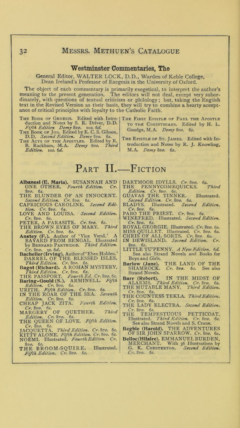 Westminster Commentaries, The General Editor, WALTER LOCK, D.D., Warden of Keble College, Dean Ireland’s Professor of Exegesis in the University of Oxford. The object of each commentary is primarily e.xegetical, to interpret the author’s meaning to the present generation. The editors will not deal, except very subor- dinately, with questions of textual criticism or philology; but, taking the English text in the Revised Version as their basis, they will try to combine a hearty accept- ance of critical principles with loyalty to the Catholic Faith. The Book of Genesis. Edited with Intro- duction and Notes by S. R. Driver, D.D. Fifth Edition Demy %vo. lor. bd. The Book of Job. Edited by E. C. S. Gibson, D.D. Second Edition. Demy %vo. 6r. The Acts of the Apostles. Edited by R. B. Rackham, M.A. Demy Bz>o. Third Edition, lof. td. The First Epistle of Paul the Apostle TO THE Corinthians. Edited by H. L. Goudge, M.A. Demy 8t>o. 6r. The Epistle of St. James. Edited with In- troduction and Notes by R. J. Knowling, M.A. Demy 8vo. 6s. Part II.—Fiction Albanesl (E. Maria). SUSANNAH AND ONE OTHER. Fourth Edition. Cr. Bvo. 6s. THE BLUNDER OF AN INNOCENT. Second Edition. Cr. 8r>o. 6s. CAPRICIOUS CAROLINE. Second Edi- tion. Cr. Bvo. 6s. LOVE AND LOUISA. Second Edition. Cr. Bvo. 6s. PETER, A PARASITE. Cr. Bvo. 6s. THE BROWN EYES OF MARY. Third Edition. Cr. %vo. 6s. Anstey (F.). Author of ‘Vice Versa.' A BAYARD FROM BENGAL. Illustrated by Bernard Partridge. Third Edition. Cr. Bvo. 3r. 6d. Bacheller (Irving), Authorof ‘ Eben Holden.’ DARREL OF THE BLESSED ISLES. Third Edition. Cr. Bvn. 6s. Bagot (Richard). A ROMAN MYSTERY. Third Edition. Cr.Bvo. 6s. THE PASSPORT. Fourth Ed. Cr. Bvo. 6s. Barlng-Qould (S.). ARMINELL. Fifth Edition. Cr. Bvo. 6s. URITH. Fifth Edition. Cr. Bvo. 6s. IN THE ROAR OF THE SEA. Seventh Edition. Cr. 8vo. 6s. CHEAP JACK ZITA. Fourth Edition. Cr. Bsjo. 6s. MARGERY OF QUETHER. Third Edition. Cr. Bs'O. 6s. THE QUEEN OF LOVE. Fifth Edition. Cr. Bvo. 6s. JACQUETTA. Third Edition. Cr.Bvo. 6s. KITTY ALONE. Fifth Edition. Cr. Bvo. 6s. NO^IMI. Illustrated. Fourth Edition. Cr. Bvo. 6j. THE BROOM-SQUIRE. Illustrated. Fifth Edition. Cr. Bvo. 6s. DARTMOOR IDYLLS. Cr. Bvo. 6s. THE PENNYCOMEQUICKS. Third Edition. Cr. Bvo. 6s. GUAVAS THE TINNER. Illustrated. Second Edition. Cr. Bvo. 6s. BLADYS. Illustrated. Second Edition. Cr. Bvo. 6s. PABO THE PRIEST. Cr. Bvo. 6s. WINEFRED. Illustrated. Second Edition. Cr. Bvo. 6s. ROYAL GEORGIE. Illustrated. Cr. Bvo. 6s. MISS QUILLET. Illustrated. Cr. Bvo. 6s. CHRIS OF ALL SORTS. Cr. 8r^i. 6s. IN DEWISLAND. Second Edition. Cr. Bvo. 6s. LITTLE TU’PENNY. A Neiv Edition. 6d. See also Strand Novels and Books for Boys and Girls. Barlow (Jane). THE LAND OF THE SHAMROCK. Cr. Bvo. 6s. See al.so Strand Novels. Barr (Robert). IN THE MIDST OF AL.\RMS. Third Edition. Cr. Bs'o. 6s. THE MUTABLE MANY. Third Edition. Cr. B7’0. 6s. THE COUNTESS TEKLA. Third Edition. Cr. Bvo. 6s. THE LADY ELECTRA. Second Edition. Cr. Bvo. 6s. THE TEMPESTUOUS PETTICOAT. Illustrated. Third Edition. Cr. Bvo. 6s. See also Strand Novels and S. Crane. Begbie (Harold). THE ADVENTURES OF SIR JOHN SPARROW. Cr. Bvo. 6s. Belloc (Hilaire). EMMANUEL BURDEN, MERCHANT. With 36 Illustrations by G. K. Chesterton. Second Edition.