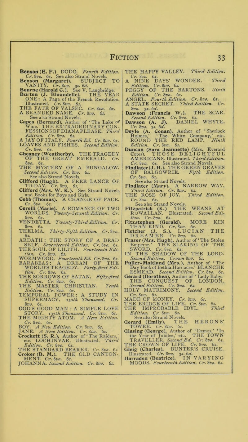 Benson (E. F.) DODO. Fourth Edition. Cr. 8r<7. 6s. See also Strand Novels. Benson (Margaret). SUBJECT TO VANITY. Cr.Svo. 3s. 6d. Bourne (Harold C.). See V. Langbridge. Burton (J. Bloundelle). THE YEAR ONE: A Page of the French Revolution. Illustrated. Cr. Bz>o. 6s. THE FATE OF VALSEC. Cr. Svo. 6s. A BRANDED NAME. Cr. Svo. 6s. See also Strand Novels. Capes (Bernard), Author of ‘The Lake of Wine.’ THE EXTRAORDINARY CON- FESSIONSOFDIANAPLEASE. Third Edition. Cr. Bvo. 6s. A JAY OF ITALY. Fourth Ed. Cr.Svo. 6s. LOAVES AND FISHES. Second Edition. Cr. Bvo. 6s. Chesney (Weatherby). THE TRAGEDY OF THE GREAT EMERALD. Cr. Bvo. 6s. THE MYSTERY OF A BUNGALOW. Second Edition. Cr. Bvo. 6s. See also Strand Novels. Clifford (Hugh). A FREE LANCE OF T(J-DAY. Cr. Ss’o. 6s. Clifford (Mrs. W. K.). See Strand Novels and Books for Boys and Girls. Cobb (Thomas). A CHANGE OF FACE. Cr. Svo. 6s. Corelli (Marie). A ROMANCE OF TWO WORLDS. T^uenty-Sez’enth Edition. Cr. Bz>o. 6s. VENDETTA. Twenty-Third Edition. Cr. Svo. 6s. THELMA. Thirty-Fifth Edition. Cr. Svo. ARDATH : THE STORY OF A DEAD SELF. Seventeenth Edition. Cr. Svo. 6s. THE SOUL OF LILITH. Fourteenth Edi- tion. Cr. Svo. 6s. WORMWOOD. Fourteenth Ed. Cr.Svo. 6s. BARABBAS: A DREAM OF THE WORLD'S TRAGEDY. Forty-first Edi- tion. Cr. Svo. 6s. THE SORROWS OF SATAN. Fifty-first Edition. Cr. Svo. 6s. THE MASTER CHRISTIAN. Tenth Edition. Cr. Szio. 6s. TEMPORAL POWER: A STUDY IN SUPREMACY, isoth Thousand. Cr. Svo. 6s. GOD’S GOOD MAN : A SIMPLE LOVE STORY. 137M Thousand. Cr. Svo. 6r. THE MIGHTY ATOM. A New Edition. Cr. Svo. 6s. BOY. A New Edition. Cr. Svo. 6s. JANE. A A'ew Edition. Cr. Svo. 6s. Crockett (S. R.), Author of‘The Raiders,’ etc. LOCH INVAR. Illustrated. Third Edition. Cr. Svo. 6s. THE STANDARD BEARER. Cr. Svo. 6s. Croker(B. M.). THE OLD CANTON- MENT. Cr. Svo. 6^. JOHANNA. Second Edition. Cr.Svo. 6j. THE HAPPY VALLEY. Third Edition. Cr. Svo. 6s. A NINE DAYS’ WONDER. Third Edition. Cr. Svo. 6s. PEGGY OF THE BARTONS. Sixth Edition. Cr. Svo. 6s. ANGEL. Fourth Edition. Cr. Svo. 6s. A STATE SECRET. Third Edition. Cr. Svo. 3^. 6d. Dawson (Francis W.). THE SCAR. Second Edition. Cr. Svo. 6s. Dawson (A. J). DANIEL WHYTE. Cr. Svo. 3s. 6d. Doyle (A. Conan), Author of ‘ Sherlock Holmes,’ ‘ The White Company,’ etc. ROUND THE RED LAMP. Ninth Edition. Cr. Svo. 6s. Duncan (Sara Jeannette) (Mrs. Everard Cotes). THOSE DELIGHTFUL AMERICANS. Illustrated. Third Edition. Cr. Svo. 6s. See also Strand Novels. Findlater(J. H,). THE GREEN GRAVES OF BALGOWRIE. Fifth Edition. Cr. Svo. 6r. See also Strand Novels. Flndlater (Mary). A NARROW WAY. Third Edition. Cr. Svo.. 6s. THE ROSE OF JOY. Third Edition. Cr. Svo. 6s. See also Strand Novels. Fitzpatrick (K.) THE WEANS AT RuWALLAN. Illustrated. Second Edi- tion. Cr. Svo. 6r. Fitzstephen (Gerald). MORE KIN THAN KIND. Cr. Svo. 6s. Fletcher (J. S.). LUCIAN THE DREAMER. Cr. Svo. 6s. Fraser (Mrs. Hugh), Author of‘The Stolen Emperor.’ THE SLAKING OF THE SWORD. Cr. Svo. 6s. IN THE SHADOW OF THE LORD. Second Edition. Crosvn Svo. 6s. Fuller-Maitland (Mrs.), Author of ‘ The Day Bookof Bethia Hardacre.’ BLANCHE ESMEAD. Second Edition. Cr. Svo. 6s. Gerard (Dorothea), Author of ‘ Lady Baby. THE CONQUEST OF LONDON. Second Edition. Cr. Svo. 6s. HOLY MATRIMONY. Second Edition. Cr. Svo. 6s. MADE OF MONEY. Cr. Svo. 6s. THE BRIDGE OF LIFE. Cr. Svo. 6s. THE IMPROBABLE IDYL. Third Edition. Cr. Svo. 6s. See also Strand Novels. Gerard (Emily). THE HERONS’ TOWER. Cr. Svo. 6s. Gissing (George), Author of ‘Demos,’ ‘In the Year of Jubilee,’ etc. THE TOWN TRAVELLER. Second Ed. Cr. Svo. 6s. THE CROWN OF LIFE. Cr. Svo. 6s. Gleig (Charles). BUNTER’S CRUISE. Illustrated. Cr. Svo. 3s. 6d. Harraden (Beatrice). IN VARYING MOODS. Fourteenth Edition. Cr.Svo. 6s.