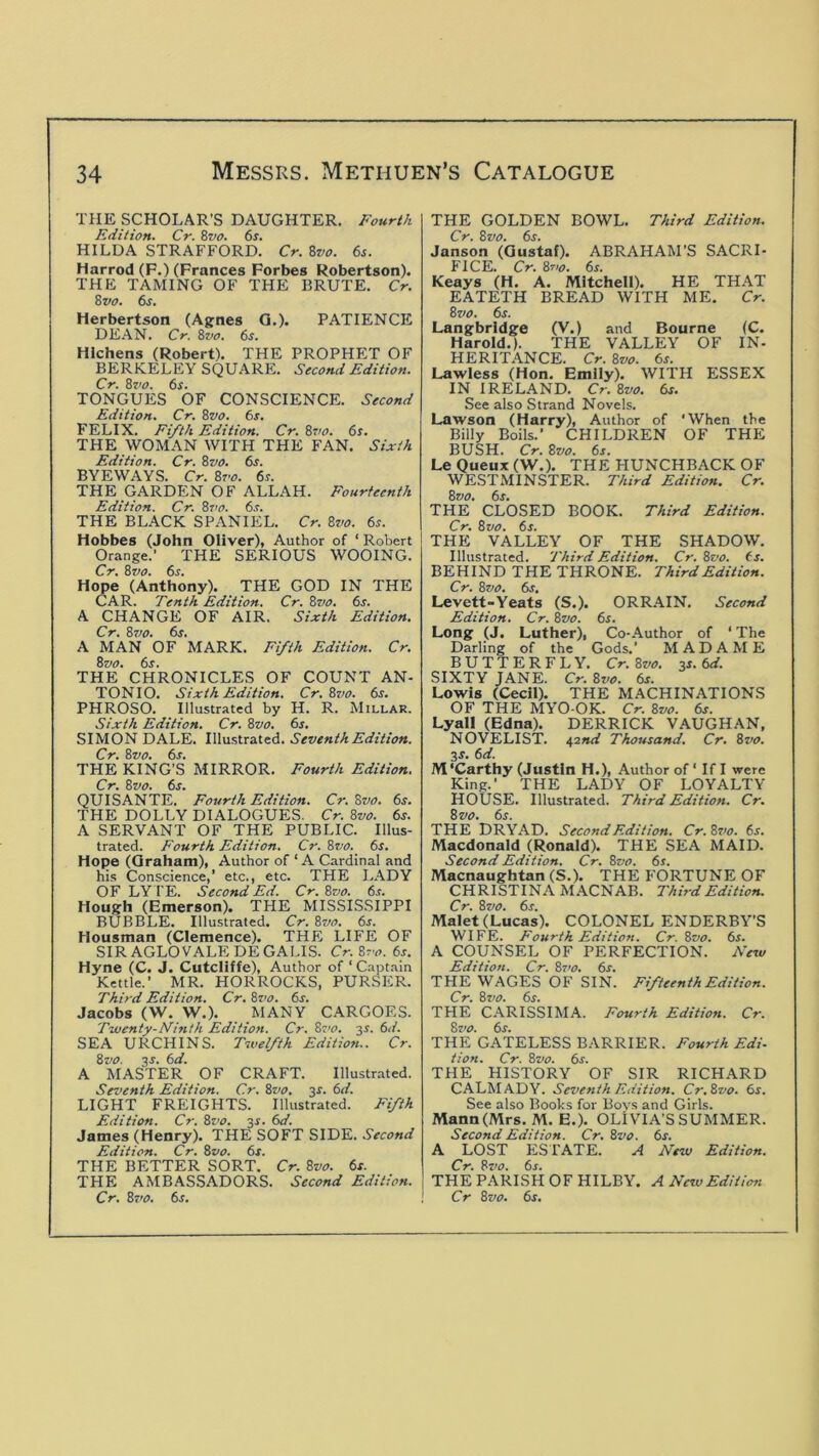 THE SCHOLAR’S DAUGHTER. Fourth Edition. Cr. 8vo. 6s. HILDA STRAFFORD. Cr. 8vo. 6s. Harrod (F.) (Frances Forbes Robertson). THE TAMING OF THE BRUTE. Cr. 8vo. 6s. Herbertson (Agnes Q.). PATIENCE DEAN. Cr. Bvo. 6s. Hlchens (Robert). THE PROPHET OF BERKELEY SQUARE. Second Edition. Cr. 8vo. 6s. TONGUES OF CONSCIENCE. Second Edition. Cr. 8vo. 6s. FELIX. Fifth Edition. Cr. Br/o. 6s. THE WOMAN WITH THE FAN. Sixth Edition. Cr. Bvo. 6s. BYEWAYS. Cr. Bt'o. 6s. THE GARDEN OF ALLAH. Fourteenth Edition. Cr. Bvo. 6.?. THE BLACK SPANIEL. Cr. Bvo. 6s. Hobbes (John Oliver), Author of ‘ Robert Orange.' THE SERIOUS WOOING. Cr. Bvo. 6r. Hope (Anthony). THE GOD IN THE CAR. Tenth Edition. Cr. Bvo. 6s. A CHANGE OF AIR. Sixth Edition. Cr. Bvo. 6s. A MAN OF MARK. Fifth Edition. Cr. Bvo. 6s. THE CHRONICLES OF COUNT AN- TONIO. Sixth Edition. Cr. Bvo. 6s. PHROSO. Illustrated by H. R. Millar. Sixth Edition. Cr. Bvo. 6s. SIMON DALE. Illustrated. Seventh Edition. Cr. Bvo. 6s. THE KING’S MIRROR. Fourth Edition. Cr. Bvo. 6j. QUISANTE. Fourth Edition. Cr. 8w. 6j. THE DOLLY DIALOGUES. Cr. Bvo. 6s. A SERVANT OF THE PUBLIC. Illus- trated. Fourth Edition. Cr. Bvo. 6s. Hope (Graham), Author of ‘ A Cardinal and his Conscience,’ etc., etc. THE LADY OF LY I'E. Second Ed. Cr. Bvo. 6^. Hough (Emerson). THE MISSISSIPPI BUBBLE. Illustrated. Cr. Bvo. 6s. Housman (Clemence). THE LIFE OF SIR AGLOVALE DEGALIS. Cr. Bt'o. 6s. Hyne (C. J. Cutcliffe), Author of ‘ Captain Kettle.’ MR. HORROCKS, PURSER. Third Edition. Cr. Bvo. 6s. Jacobs (W. W.). MANY CARGOES. Twenty-Ninth Edition. Cr. Bs'o. 31. 6d. SEA URCHINS. Twelfth Edition.. Cr. Bvo. 3J. 6d. A MASTER OF CRAFT. Illustrated. Seventh Edition. Cr. Bvo. 3s. 6d. LIGHT FREIGHTS. Illustrated. Fifth Edition. Cr. Bi’o. 3^. 6d. James (Henry). THE SOFT SIDE. Second Edition. Cr. Bvo. 6s. THE BETTER SORT. Cr. Bvo. 6s. THE AMBASSADORS. Second Edition. THE GOLDEN BOWL. Third Edition. Cr. Bvo. 6s. Janson (Gustaf). ABRAHAM’S SACRI- FICE. Cr. B710. 6s. Keays (H. A. Mitchell). HE THAT EATETH BREAD WITH ME. Cr. Bvo. 6s. Langbrldge (V.) and Bourne (C. Harold.). THE VALLEY OF IN- HERITANCE. Cr. Bvo. 6s. Lawless (Hon. Emily). WITH ESSEX IN IRELAND. Cr. Bvo. 6s. See also Strand Novels. Lawson (Harry), Author of ‘When the Billy Boils.’ CHILDREN OF THE BUSH. Cr. Bvo. 6s. LeQueux(W.). THE HUNCHBACK OF WESTMINSTER. Third Edition. Cr. Bvo. 6s. THE CLOSED BOOK. Third Edition. Cr. Bvo. 6s. THE VALLEY OF THE SHADOW. Illustrated. Third Edition. Cr. Bvo. (s. BEHIND THE THRONE. Third Edition. Cr. Bvo. 6s. Levett-Yeats (S.). ORRAIN. Second Edition. Cr. Bvo. 6s. Long (J. Luther), Co-Author of ‘ The Darling of the Gods.’ MADAME BUTTERFLY. Cr.Bvo. zs.6d. SIXTY JANE. Cr. Bvo. 6s. Lowis (Cecil). THE MACHINATIONS OF THE MYO-OK. Cr. Bvo. 6s. Lyall (Edna). DERRICK VAUGHAN, NOVELIST. 42nd Thousand. Cr. Bvo. 3s. 6d. M’Carthy (Justin H.), Author of ‘ If I were King.’ THE LADY OF LOYALTY HOUSE. Illustrated. Third Edition. Cr. Bvo. 6s. THE DRYAD. Second Edition. Cr.Bs'o. 6s. Macdonald (Ronald). THE SEA MAID. Second Edition. Cr. Bvo. 6s. Macnaughtan (S.). THE FORTUNE OF CHRISTINA MACNAB. Third Edition. Cr. Bvo. 6s. Malet (Lucas). COLONEL ENDERBY’S WIFE. Fourth Edition. Cr. Bvo. 6s. A COUNSEL OF PERFECTION. New Edition. Cr. Bt>o. 6s. THE WAGES OF SIN. Fifteenth Edition. Cr. Bvo. 6s. THE CARISSIMA. Fourth Edition. Cr. Bvo. 6s. THE GATELESS BARRIER. Fourth Edi- tion. Cr. Bvo. 6s. THE HISTORY OF SIR RICHARD CALM AD Y. Seventh Edition. Cr.Bvo. 6s. See also Books for Bovs and Girls. Mann(Mrs. M. E.). OLIVIA'S SUMMER. Second Edition. Cr. Bvo. 6r. A LOST ESTATE. A New Edition. Cr. Bvo. 6s. THE PARISH OF HILBY. A New Edition