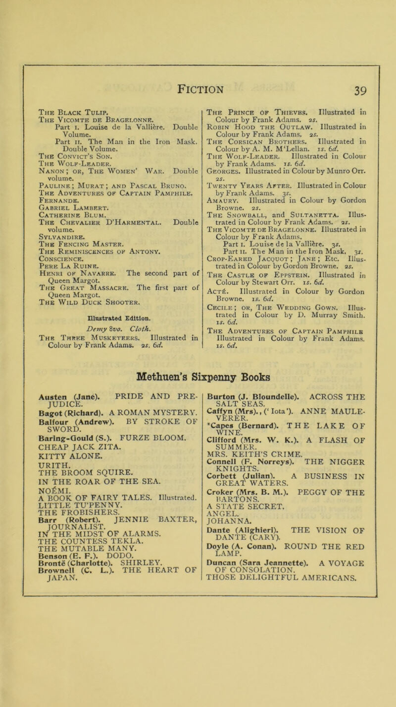 The Black Tulip. The Vicomte de Bragelonne. Part I. Louise de la Vallifere. Double Volume. Part n. The Man in the Iron Mask. Double Volume. The Convict’s Son. The Wolp-Leader. Nanon; or, The Women' War. Double volume. Pauline; Murat; and Pascal Bruno. The Adventures of Captain Pamphile. Fernande. Gabriel Lambert. Catherine Blum. The Chevalier D’Harmental. Double volume. SVLVANDIRE. The Fencing Master. The Reminiscences of Antony. Conscience. Pere La Ruinr. Henri op Navarre. The second part of Queen Margot. The Great Massacre. The first part of Queen Margot. The Wild Duck Shooter. ninstrated Edition. Demy Zvo, Cloth. The Three Musketeers. Illustrated in Colour by Frank Adams, ar. bd. The Prince op Thieves. Illustrated in Colour by Frank Adams, ar. Robin Hood the Outlaw. Illustrated in Colour by Frank Adams, ar. The Corsican Brothers. Illustrated in Colour by A. M. M'Lellan. ir. bd. The Wolp-Leader. Illustrated in Colour by Frank Adams, u. bd. Georges. Illustrated in Colour by Munro Orr. as. Twenty Years After. Illustrated in Colour by Frank Adams. 3^. Amaury. Illustrated in Colour by Gordon Browne, aj. The Snowball, and Sui.tanetta. Illus- trated in Colour by Frank Adams, as. TheVico.mtedeBragelonne. Illustrated in Colour by Frank Adams. Parti. Louise de la Valliire. 3s. Part II. The Man in the Iron Mask. 3x. Crop-Eared Jacquot; Jane; Etc. Illus- trated in Colour by Gordon Browne, as. The Castle op Eppstein. Illustrated in Colour by Stewart Orr. is. bd. Acrfi. Illustrated in Colour by Gordon Browne, is. bd. Cecii.e; or. The Wedding Gown. Illus- trated in Colour by D. Murray Smith. If. bd. The Adventures of Captain Pamphile Illustrated in Colour by Frank Adams. If. bd. Methuen’s Sixpenny Books Austen (Jane). PRIDE AND PRE- JUDICE. Bagot (Richard). A ROMAN MYSTERY. Balfour (Andrew). BY STROKE OF SWORD. Barlng-Gould (S.). FURZE BLOOM. CHEAP JACK ZITA. KITTY ALONE. URITH. THE BROOM SQUIRE. IN THE ROAR OF THE SEA. NOfiMI. A BOOK OF FAIRY TALES. Illustrated. LITTLE TU’PENNY. THE FROBISHERS. Barr (Robert). JENNIE BAXTER, JOURNALIST. IN THE MIDST OF ALARMS. THE COUNTESS TEKLA. THE MUTABLE MANY. Benson (E. F.). DODO. Bronte (Charlotte). SHIRLEY. Brownell (C. L.). THE HEART OF JAPAN. Burton (J. Bloundelle). ACROSS THE SALT SEAS. Caffyn (Mrs)., (‘Iota’). ANNE MAULE- VERER. *Capes (Bernard). THE LAKE OF WINE. Clifford (.Mrs. 'W. K.). A FLASH OF SU.MMER. MRS. KEITH'S CRIME. Connell (F. Norreys). THE NIGGER KNIGHTS. Corbett (Julian). A BUSINESS IN GREAT W.^TERS. Croker (Mrs. B. M.). PEGGY OF THE BARTONS. A STATE SECRET. ANGEL. JOHANNA. Dante (Alighieri). THE VISION OF DANTE (CARY). Doyle (A. Conan). ROUND THE RED LAMP. Duncan (Sara Jeannette). A VOYAGE OF CONSOLATION. THOSE DELIGHTFUL AMERICANS.