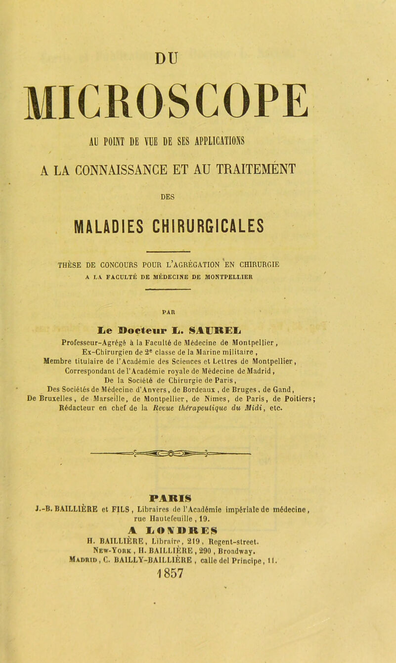 MICROSCOPE AL POINT DE VUE DE SES APPLICATIONS A LA CONNAISSANCE ET AU TRAITEMENT DES MALADIES CHIRURGICALES THÈSE DE CONCOURS POUR L’AGRÉGATION EN CHIRURGIE A LA FACULTÉ DE MÉDECINE DE MONTPELLIER PAR lie Docteur Ij. SAUREIj Professeur-Agrégé à la Faculté de .Médecine de Montpellier, Ex-Chirurgien de 2e classe de la Marine militaire , Membre titulaire de l’Académie des Sciences et Lettres de Montpellier, Correspondant de l’Académie royale de Médecine de Madrid , De la Société de Chirurgie de Paris, Des Sociétés de Médecine d’Anvers, de Bordeaux , de Bruges, de Gand, De Bruxelles, de Marseille, de Montpellier, de Nimes, de Paris, de Poitiers Rédacteur en chef de la Revue thérapeutique du Midi, etc. PARIS J.-B. BAILLIÈRE et FILS, Libraires de l’Académie impériale de médecine, rue Ilautcfeuille , 19. A LONDRES H. BAILLIÈRE, Libraire, 219, Rcgcnt-strcct. New-YonK , II. BAILLIÈRE, 290 , Broadway. Madrid, C. BAILLY-BAILLIÈRE , calle del Principe, 11. 1857