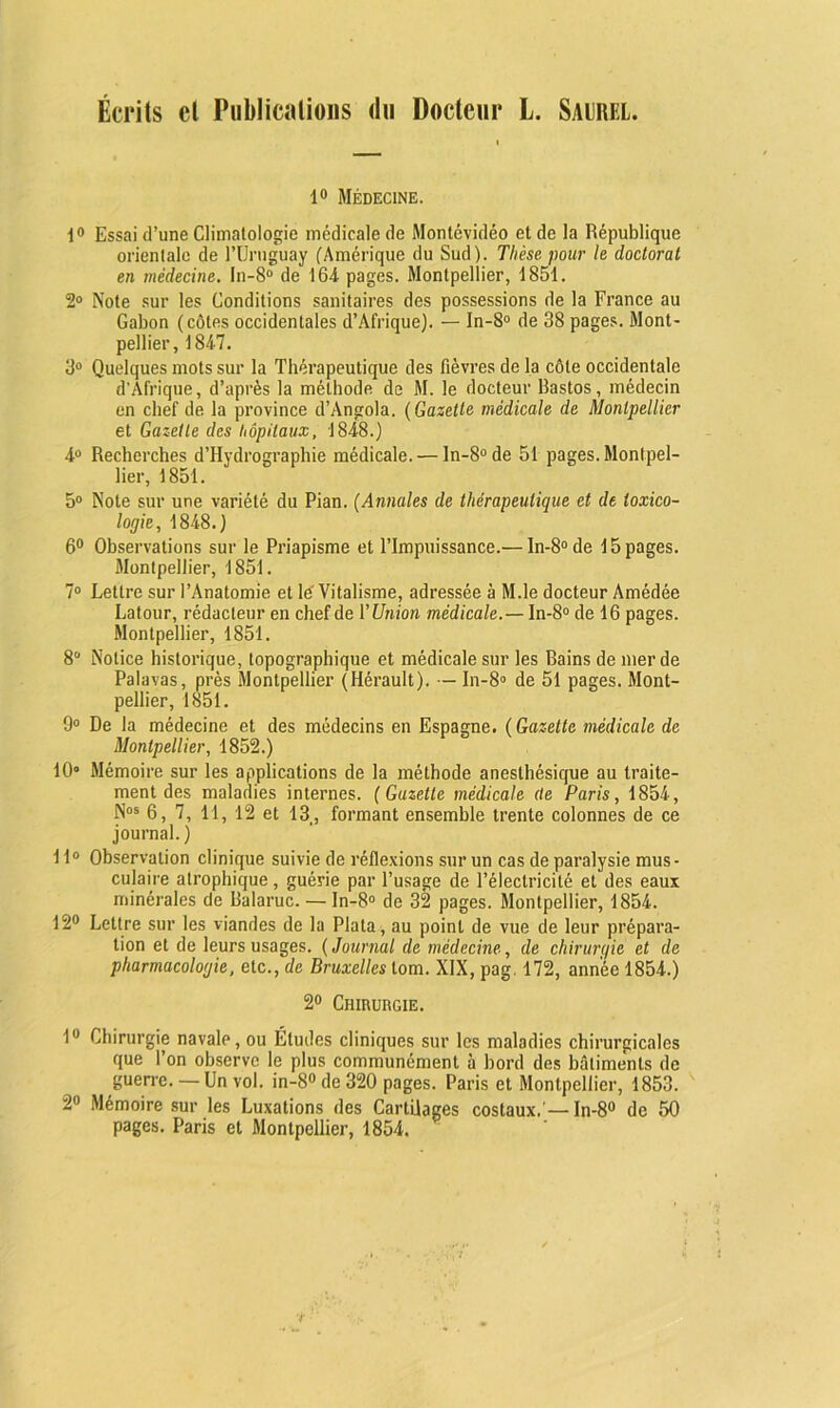 Écrits et Publications du Docteur L. Saurel. 1° Médecine. 1° Essai d’une Climatologie médicale de Montévidéo et de la République orientale de l’Uruguay (Amérique du Sud). Thèse pour le doctorat en médecine. In-8° de 164- pages. Montpellier, 1851. 2° Note sur les Conditions sanitaires des possessions de la France au Gabon (côtes occidentales d’Afrique). — In-8° de 38 pages. Mont- pellier, 1847. 3° Quelques mots sur la Thérapeutique des fièvres de la côte occidentale d'Afrique, d’après la méthode de M. le docteur Rastos, médecin en chef de la province d’Angola. (Gazette médicale de Montpellier et Gazette des hôpitaux, 1848.) 4° Recherches d’Hydrographie médicale. — In-8°de 51 pages. Montpel- lier, 1851. 5° Note sur une variété du Pian. (Annales de thérapeutique et de toxico- logie, 1848.) 6° Observations sur le Priapisme et l’Impuissance.— In-8° de 15 pages. Montpellier, 1851. 7° Lettre sur l’Anatomie et lé Vitalisme, adressée à M.le docteur Amédée Latour, rédacteur en chef de l’Union médicale.— In-8° de 16 pages. Montpellier, 1851. 8° Notice historique, topographique et médicale sur les Bains de merde Palavas, près Montpellier (Hérault). — In-8° de 51 pages. Mont- pellier, 1851. 9° De la médecine et des médecins en Espagne. (Gazette médicale de Montpellier, 1852.) 10° Mémoire sur les applications de la méthode anesthésique au traite- ment des maladies internes. (Gazette médicale (te Paris, 1854, Nos 6, 7, 11, 12 et 13, formant ensemble trente colonnes de ce journal. ) 11° Observation clinique suivie de réflexions sur un cas de paralysie mus- culaire atrophique, guérie par l’usage de l’électricité et des eaux minérales de Balaruc. — In-8° de 32 pages. Montpellier, 1854. 12° Lettre sur les viandes de la Plata, au point de vue de leur prépara- tion et de leurs usages. (Journal de médecine, de chirurgie et de pharmacologie, etc., de Bruxelles lom. XIX, pag. 172, année 1854.) 2° Chirurgie. 1° Chirurgie navale, ou Études cliniques sur les maladies chirurgicales que l’on observe le plus communément à bord des bâtiments de guerre. —Un vol. in-8°de320 pages. Paris et Montpellier, 1853. 2° Mémoire sur les Luxations des Cartilages costaux.’— In-8° de 50 pages. Paris et Montpellier, 1854.