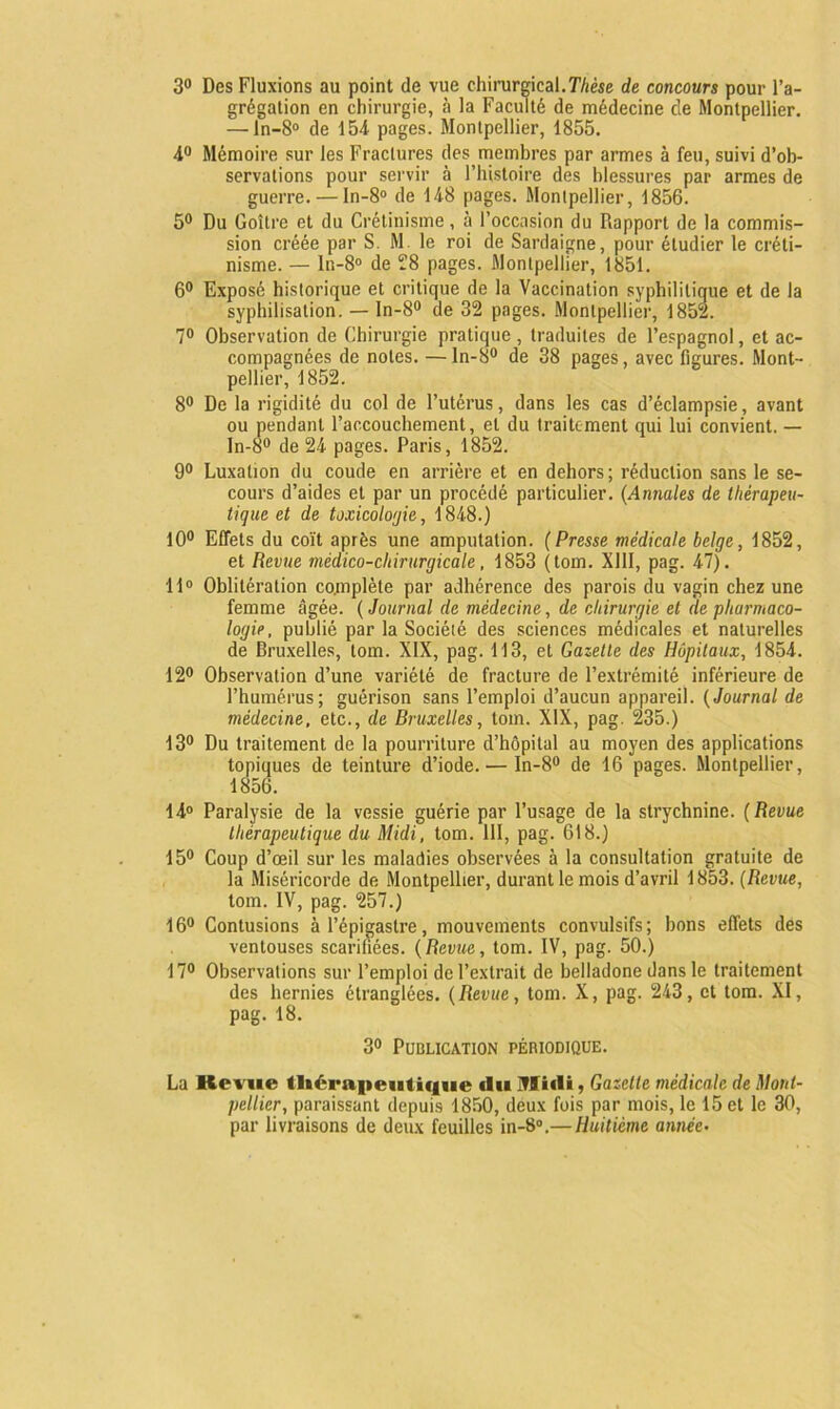 3° Des Fluxions au point de vue chirurgical.Thèse de concours pour l’a- grégation en chirurgie, à la Faculté de médecine de Montpellier. — ln-8° de 154 pages. Montpellier, 1855. 4° Mémoire sur les Fractures des membres par armes à feu, suivi d’ob- servations pour servir à l’histoire des blessures par armes de guerre. — In-8° de 148 pages. Montpellier, 1856. 5° Du Goitre et du Crétinisme, à l’occasion du Rapport de la commis- sion créée par S. M. le roi de Sardaigne, pour étudier le créti- nisme. — lr.-8° de 28 pages. Montpellier, 1851. 6° Exposé historique et critique de la Vaccination syphilitique et de la syphilisation. — ln-8° de 32 pages. Montpellier, 1852. 7° Observation de Chirurgie pratique, traduites de l’espagnol, et ac- compagnées de notes. — ln-8° de 38 pages, avec figures. Mont- pellier, 1852. 8° De la rigidité du col de l’utérus, dans les cas d’éclampsie, avant ou pendant l’accouchement, et du traitement qui lui convient. — ln-8° de 24 pages. Paris, 1852. 9° Luxation du coude en arrière et en dehors; réduction sans le se- cours d’aides et par un procédé particulier. (Annales de thérapeu- tique et de toxicologie, 1848.) 10° Effets du coït après une amputation. (Presse médicale belge, 1852, et Revue médico-chirurgicale, 1853 (tom. XIII, pag. 47). 11° Oblitération co.mplète par adhérence des parois du vagin chez une femme âgée. ( Journal de médecine, de chirurgie et de pharmaco- logie, publié par la Société des sciences médicales et naturelles de Bruxelles, tom. XIX, pag. 113, et Gazette des Hôpitaux, 1854. 12° Observation d’une variété de fracture de l’extrémité inférieure de l’humérus; guérison sans l’emploi d’aucun appareil. (Journal de médecine, etc., de Bruxelles, tom. XIX, pag. 235.) 13° Du traitement de la pourriture d’hôpital au moyen des applications topiques de teinture d’iode. — In-8° de 16 pages. Montpellier, 1856. 14° Paralysie de la vessie guérie par l’usage de la strychnine. ( Revue thérapeutique du Midi, tom. 111, pag. 618.) 15° Coup d’œil sur les maladies observées à la consultation gratuite de la Miséricorde de Montpellier, durant le mois d’avril 1853. (Revue, tom. IV, pag. 257.) 16° Contusions à l’épigastre, mouvements convulsifs; bons effets des ventouses scarifiées. (Revue, tom. IV, pag. 50.) 17° Observations sur l’emploi de l’extrait de belladone dans le traitement des hernies étranglées. (Revue, tom. X, pag. 243, et tom. XI, pag. 18. 3° Publication périodique. La Revue thérapeutique (lu Midi, Gazelle médicale de Mont- pellier, paraissant depuis 1850, deux fois par mois, le 15 et le 30, par livraisons de deux feuilles in-8°.— Huitième année•