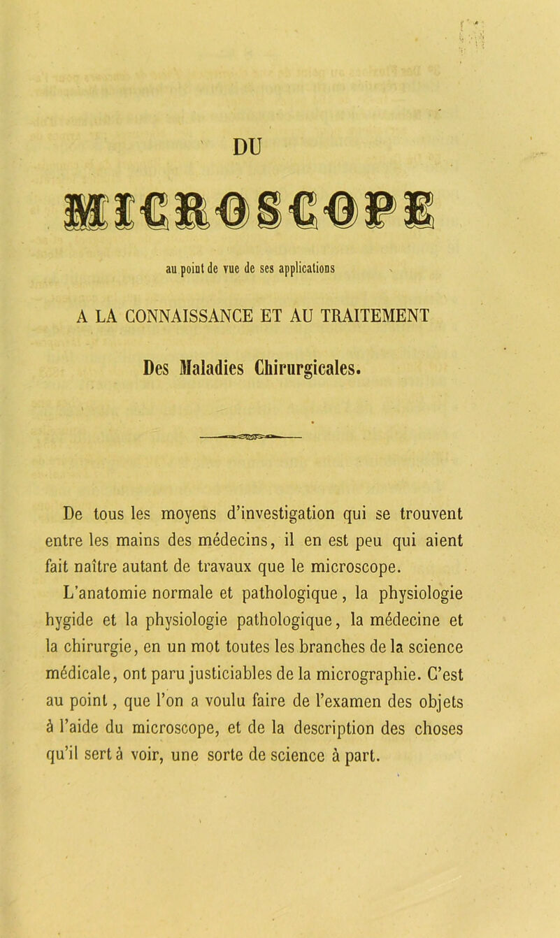 r4 4 ' DU au point de vue de ses applications A LA CONNAISSANCE ET AU TRAITEMENT Des Maladies Chirurgicales. De tous les moyens d’investigation qui se trouvent entre les mains des médecins, il en est peu qui aient fait naître autant de travaux que le microscope. L’anatomie normale et pathologique , la physiologie hygide et la physiologie pathologique, la médecine et la chirurgie, en un mot toutes les branches de la science médicale, ont paru justiciables de la micrographie. C’est au point, que l’on a voulu faire de l’examen des objets à l’aide du microscope, et de la description des choses qu’il sert à voir, une sorte de science à part.
