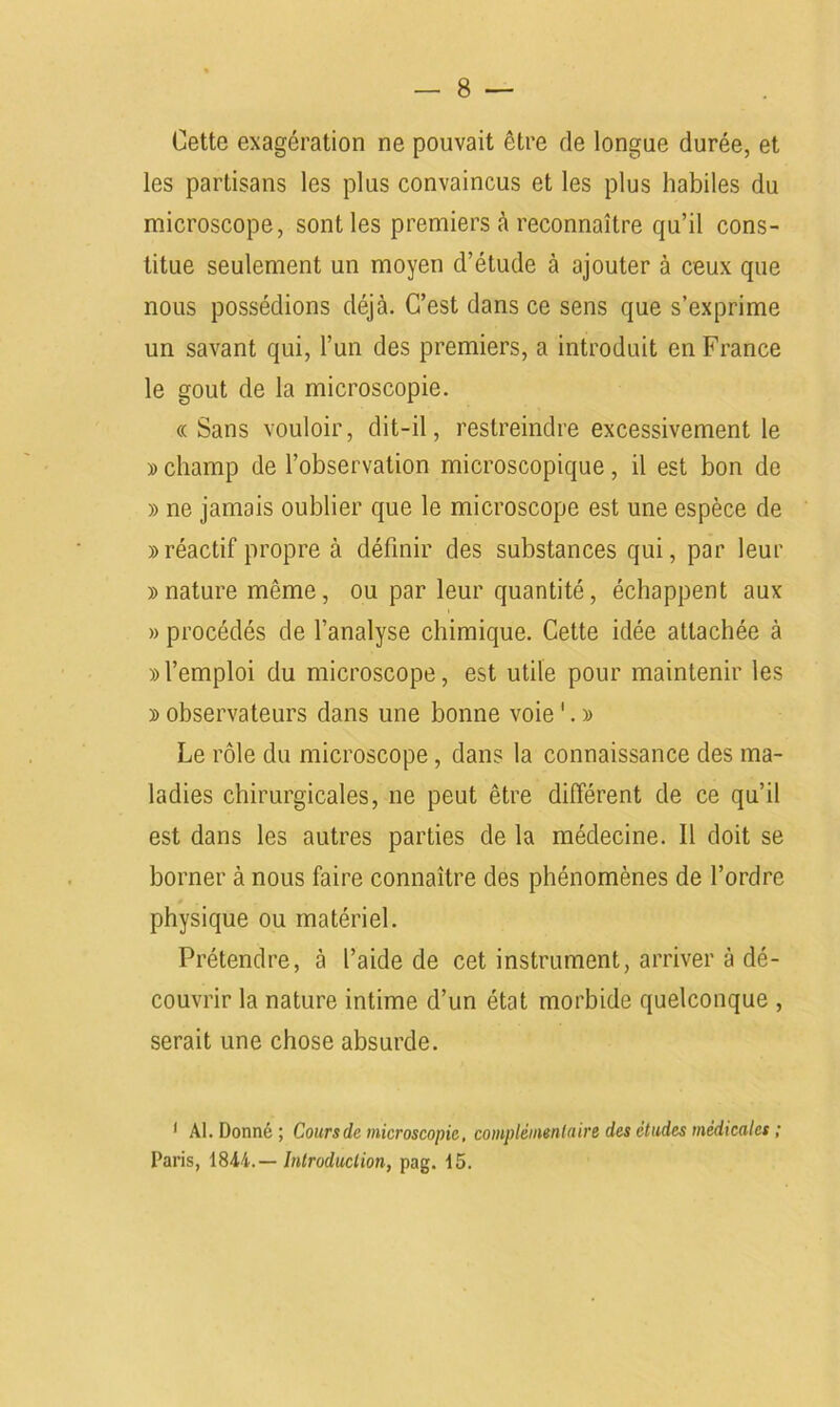 Cette exagération ne pouvait être de longue durée, et les partisans les plus convaincus et les plus habiles du microscope, sont les premiers à reconnaître qu’il cons- titue seulement un moyen d’étude à ajouter à ceux que nous possédions déjà. C’est dans ce sens que s’exprime un savant qui, l’un des premiers, a introduit en France le goût de la microscopie. « Sans vouloir, dit-il, restreindre excessivement le » champ de l’observation microscopique, il est bon de » ne jamais oublier que le microscope est une espèce de » réactif propre à définir des substances qui, par leur » nature même, ou par leur quantité, échappent aux » procédés de l’analyse chimique. Cette idée attachée à » l’emploi du microscope, est utile pour maintenir les » observateurs dans une bonne voie '. » Le rôle du microscope , dans la connaissance des ma- ladies chirurgicales, ne peut être différent de ce qu’il est dans les autres parties de la médecine. 11 doit se borner à nous faire connaître des phénomènes de l’ordre physique ou matériel. Prétendre, à l’aide de cet instrument, arriver à dé- couvrir la nature intime d’un état morbide quelconque , serait une chose absurde. ' Al. Donné ; Cours de microscopie, complémentaire des études médicales ; Paris, 18Ai.— Introduction, pag. 15.