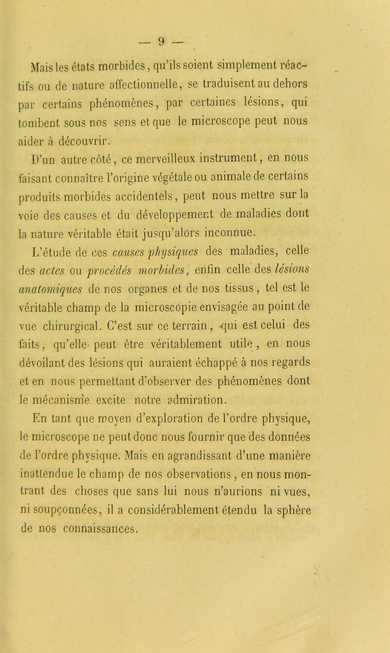Mais les états morbides, qu’ils soient simplement réac- tifs ou de nature affectionnelle, se traduisent au dehors par certains phénomènes, par certaines lésions, qui tombent sous nos sens et que le microscope peut nous aider à découvrir. D’un autre côté, ce merveilleux instrument, en nous faisant connaître l’origine végétale ou animale de certains produits morbides accidentels, peut nous mettre sur la voie des causes et du développement de maladies dont la nature véritable était jusqu’alors inconnue. L’étude de ces causes physiques des maladies, celle des actes ou procédés morbides, enfin celle des lésions anatomiques de nos organes et de nos tissus , tel est le véritable champ de la microscopie envisagée au point de vue chirurgical. C’est sur ce terrain, -qui est celui des faits, qu’elle- peut être véritablement utile , en nous dévoilant des lésions qui auraient échappé à nos regards et en nous permettant d'observer des phénomènes dont le mécanisme excite notre admiration. En tant que moyen d’exploration de l’ordre physique, le microscope ne peut donc nous fournir que des données de l’ordre physique. Mais en agrandissant d’une manière inattendue le champ de nos observations, en nous mon- trant des choses que sans lui nous n’aurions ni vues, ni soupçonnées, il a considérablement étendu la sphère de nos connaissances.