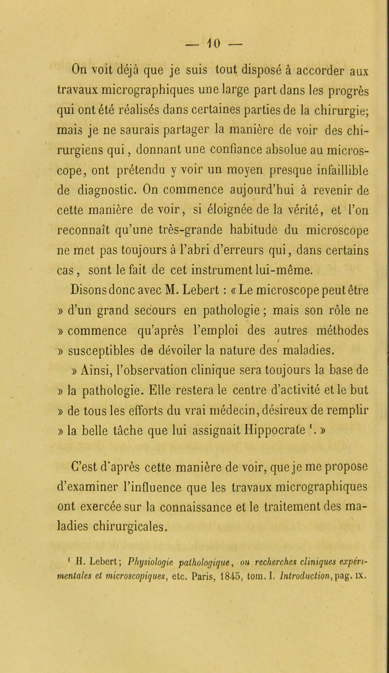 — 10 — On voit déjà que je suis tout disposé à accorder aux travaux micrographiques une large part dans les progrès qui ont été réalisés dans certaines parties de la chirurgie; mais je ne saurais partager la manière de voir des chi- rurgiens qui, donnant une confiance absolue au micros- cope, ont prétendu y voir un moyen presque infaillible de diagnostic. On commence aujourd’hui à revenir de cette manière de voir, si éloignée de la vérité, et l’on reconnaît qu’une très-grande habitude du microscope ne met pas toujours à l’abri d’erreurs qui, dans certains cas, sont le fait de cet instrument lui-même. Disons donc avec M. Lebert : «Le microscope peut être » d’un grand secours en pathologie ; mais son rôle ne » commence qu’après l’emploi des autres méthodes » susceptibles de dévoiler la nature des maladies. » Ainsi, l’observation clinique sera toujours la base de » la pathologie. Elle restera le centre d’activité et le but » de tous les efforts du vrai médecin, désireux de remplir » la belle tâche que lui assignait Hippocrate '. » C’est d’après cette manière de voir, que je me propose d’examiner l’influence que les travaux micrographiques ont exercée sur la connaissance et le traitement des ma- ladies chirurgicales. 1 H. Lebert; Physiologie pathologique, ou recherches cliniques expéri-