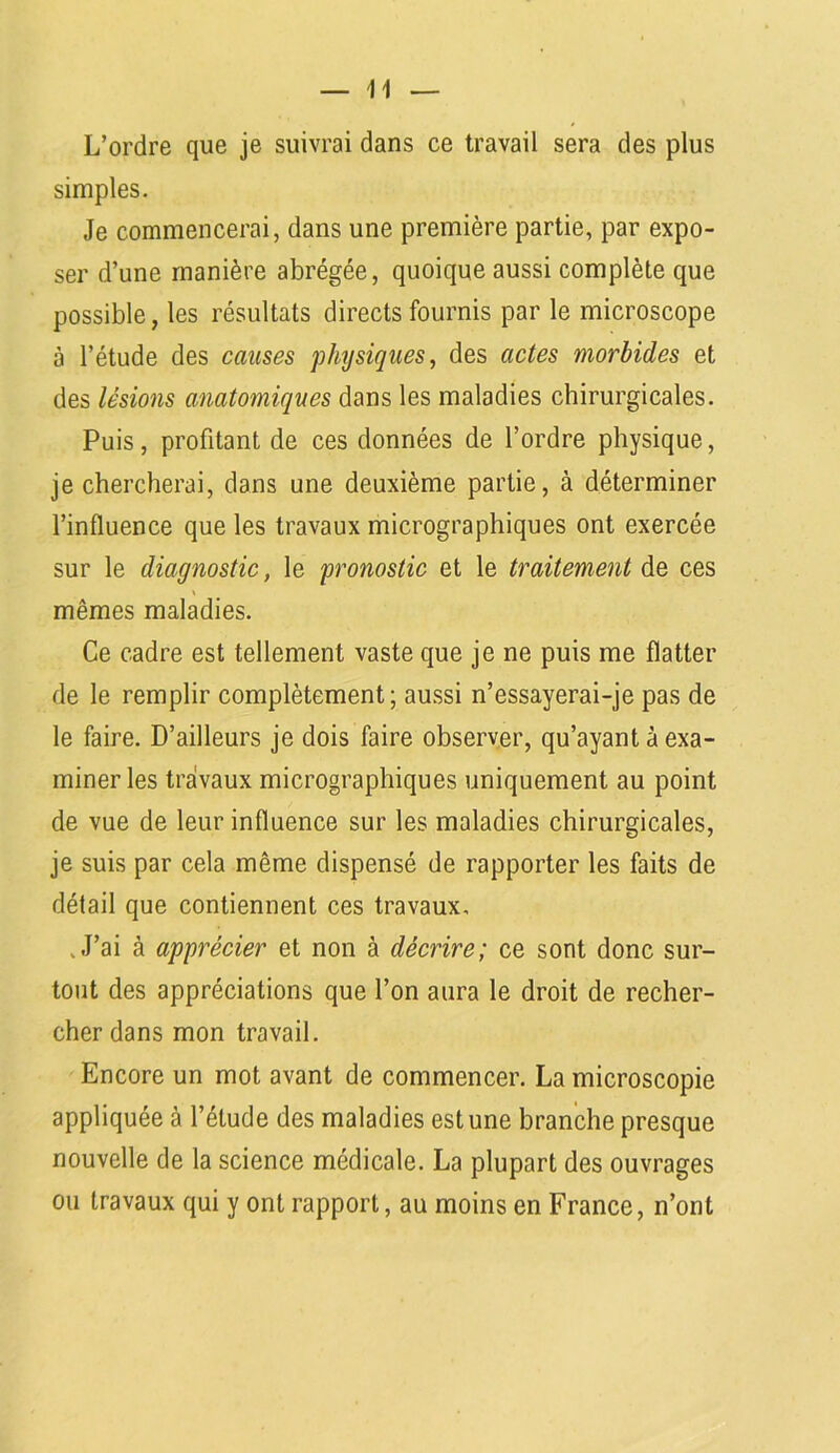 L’ordre que je suivrai dans ce travail sera des plus simples. Je commencerai, dans une première partie, par expo- ser d’une manière abrégée, quoique aussi complète que possible, les résultats directs fournis par le microscope à l’étude des causes physiques, des actes morbides et des lésions anatomiques dans les maladies chirurgicales. Puis, profitant de ces données de l’ordre physique, je chercherai, dans une deuxième partie, à déterminer l’influence que les travaux micrographiques ont exercée sur le diagnostic, le pronostic et le traitement de ces mêmes maladies. Ce cadre est tellement vaste que je ne puis me flatter de le remplir complètement; aussi n’essayerai-je pas de le faire. D’ailleurs je dois faire observer, qu’ayant à exa- miner les travaux micrographiques uniquement au point de vue de leur influence sur les maladies chirurgicales, je suis par cela même dispensé de rapporter les faits de détail que contiennent ces travaux, .J’ai à apprécier et non à décrire; ce sont donc sur- tout des appréciations que l’on aura le droit de recher- cher dans mon travail. Encore un mot avant de commencer. La microscopie appliquée à l’étude des maladies est une branche presque nouvelle de la science médicale. La plupart des ouvrages ou travaux qui y ont rapport, au moins en France, n’ont