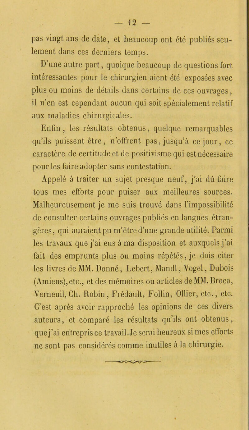 pas vingt ans de date, et beaucoup ont été publiés seu- lement dans ces derniers temps. D’une autre part, quoique beaucoup de questions fort intéressantes pour le chirurgien aient été exposées avec plus ou moins de détails dans certains de ces ouvrages, il n’en est cependant aucun qui soit spécialement relatif aux maladies chirurgicales. Enfin, les résultats obtenus, quelque remarquables qu’ils puissent être, n'offrent pas, jusqu’à ce jour, ce caractère de certitude et de positivisme qui est nécessaire pour les faire adopter sans contestation. Appelé à traiter un sujet presque neuf, j’ai dû faire tous mes efforts pour puiser aux meilleures sources. Malheureusement je me suis trouvé dans l’impossibilité de consulter certains ouvrages publiés en langues étran- gères, qui auraient pu m’être d’une grande utilité. Parmi les travaux que j’ai eus à ma disposition et auxquels j’ai fait des emprunts plus ou moins répétés, je dois citer les livres de MM. Donné, Lebert, Mandl, Vogel, Dubois (Amiens), etc., et des mémoires ou articles de MM. Broca, Verneuil,Ch. Robin, Frédault, Follin, Ollier, etc., etc. C’est après avoir rapproché les opinions de ces divers auteurs, et comparé les résultats qu’ils ont obtenus, que j’ai entrepris ce travail. Je serai heureux si mes efforts ne sont pas considérés comme inutiles à la chirurgie.