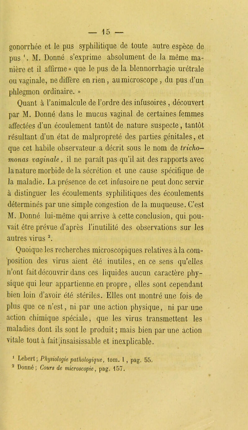 gonorrhée et le pus syphilitique de toute autre espèce de pus M. Donné s’exprime absolument de la même ma- nière et il affirme « que le pus de la blennorrhagie urétrale ou vaginale, ne diffère en rien, au microscope , du pus d’un phlegmon ordinaire. » Quant à l’animalcule de l’ordre des infusoires, découvert par M. Donné dans le mucus vaginal de certaines femmes affectées d’un écoulement tantôt de nature suspecte, tantôt résultant d’un état de malpropreté des parties génitales, et que cet habile observateur a décrit sous le nom de tricho- monas vaginale, il ne paraît pas qu’il ait des rapports avec la nature morbide delà sécrétion et une cause spécifique de la maladie. La présence de cet infusoire ne peut donc servir à distinguer les écoulements syphilitiques des écoulements déterminés par une simple congestion de la muqueuse. C’est M. Donné lui-même qui arrive à cette conclusion, qui pou- vait être prévue d’après l’inutilité des observations sur les autres virus 1 2. Quoique les recherches microscopiques relatives à la com- position des virus aient été inutiles, en ce sens qu’elles n’ont fait découvrir dans ces liquides aucun caractère phy- sique qui leur appartienne en propre, elles sont cependant bien loin d’avoir été stériles. Elles ont montré une fois^ de plus que ce n’est, ni par une action physique, ni par une action chimique spéciale, que les virus transmettent les maladies dont ils sont le produit; mais bien par une action vitale tout à fait [insaisissable et inexplicable. 1 Lebert; Physiologie pathologique, tom. I , pag. 55. 2 Donné; Cours de microscopie, pag. 157.