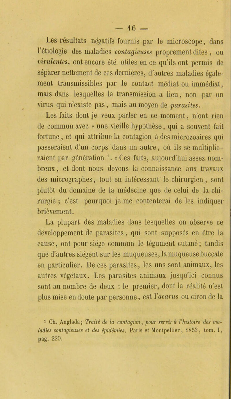 Les résultats négatifs fournis par le microscope, dans l’étiologie des maladies contagieuses proprement dites , ou virulentes, ont encore été utiles en ce qu’ils ont permis de séparer nettement de ces dernières, d’autres maladies égale- ment transmissibles par le contact médiat ou immédiat, mais dans lesquelles la transmission a lieu, non par un virus qui n’existe pas, mais au moyen de parasites. Les faits dont je veux parler en ce moment, n’ont rien de commun avec « une vieille hypothèse, qui a souvent fait fortune, et qui attribue la contagion à des microzoaires qui passeraient d’un corps dans un autre, où ils se multiplie- raient par génération 1. »Ces faits, aujourd’hui assez nom- breux , et dont nous devons la connaissance aux travaux des micrographes, tout en intéressant le chirurgien, sont plutôt du domaine de la médecine que de celui de la chi- rurgie ; c’est pourquoi je me contenterai de les indiquer brièvement. La plupart des maladies dans lesquelles on observe ce développement de parasites, qui sont supposés en être la cause, ont pour siège commun le tégument cutané; tandis que d’autres siègent sur les muqueuses, la muqueuse buccale en particulier. De ces parasites, les uns sont animaux, les autres végétaux. Les parasites animaux jusqu’ici connus sont au nombre de deux : le premier, dont la réalité n’est plus mise en doute par personne, est Yacarus ou cironde la 1 Ch. Anglada; Traité de la contagion, pour servira l'histoire des ma- ladies contagieuses et des épidémies. Paris et Montpellier, 1853, tom. 1, pag. 220.