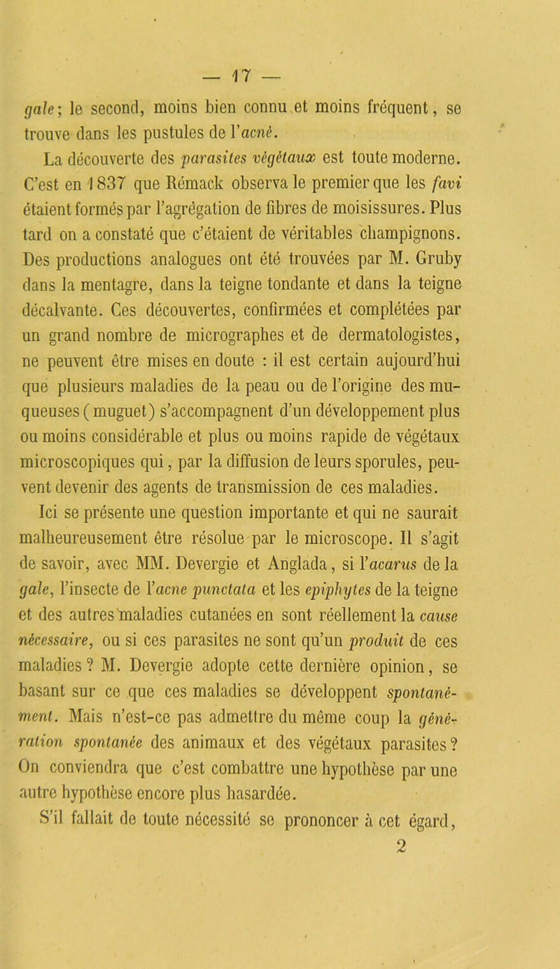 gale; le second, moins bien connu et moins fréquent, se trouve clans les pustules de Y acné. La découverte des parasites végétaux est toute moderne. C’est en 1837 que Rémack observa le premier que les favi étaient formés par l’agrégation de fibres de moisissures. Plus tard on a constaté que c’étaient de véritables champignons. Des productions analogues ont été trouvées par M. Gruby dans la mentagre, dans la teigne tondante et dans la teigne décalvante. Ces découvertes, confirmées et complétées par un grand nombre de micrographes et de dermatologistes, ne peuvent être mises en doute : il est certain aujourd’hui que plusieurs maladies de la peau ou de l’origine des mu- queuses ( muguet) s’accompagnent d’un développement plus ou moins considérable et plus ou moins rapide de végétaux microscopiques qui, par la diffusion de leurs sporules, peu- vent devenir des agents de transmission de ces maladies. Ici se présente une question importante et qui ne saurait malheureusement être résolue par le microscope. Il s’agit de savoir, avec MM. Devergie et Anglada, si Vacants de la gale, l’insecte de Facile punctatci et les epiphytes de la teigne et des autres maladies cutanées en sont réellement la cause nécessaire, ou si ces parasites ne sont qu’un produit de ces maladies ? M. Devergie adopte cette dernière opinion, se basant sur ce que ces maladies se développent spontané- ment. Mais n’est-ce pas admettre du même coup la géné- ration spontanée des animaux et des végétaux parasites? On conviendra que c’est combattre une hypothèse par une autre hypothèse encore plus hasardée. S’il fallait de toute nécessité se prononcer à cet égard, 2