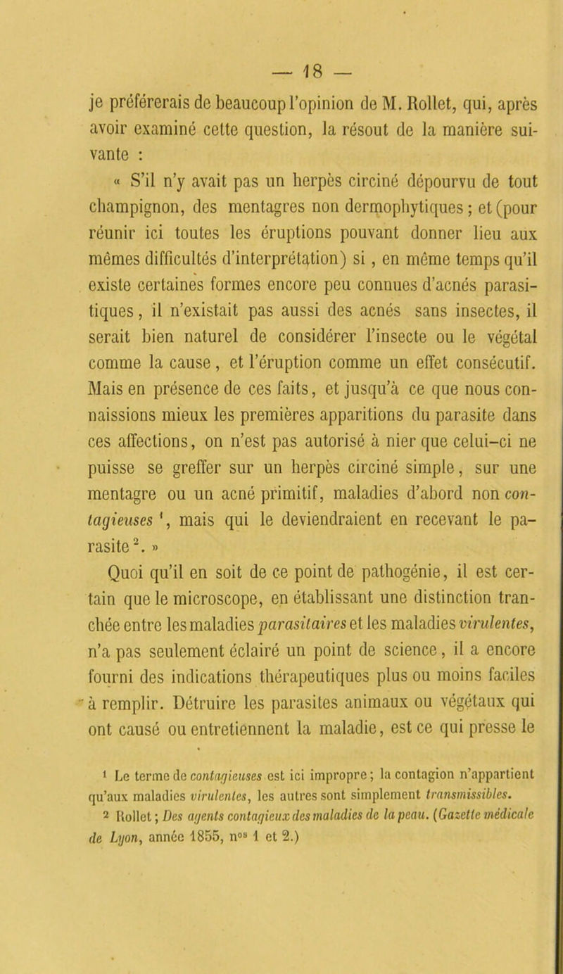 je préférerais de beaucoup l’opinion de M. Rollet, qui, après avoir examiné cette question, la résout de la manière sui- vante : « S’il n’y avait pas un herpès circiné dépourvu de tout champignon, des mentagres non dermopliytiques ; et (pour réunir ici toutes les éruptions pouvant donner lieu aux mêmes difficultés d’interprétation) si , en même temps qu’il existe certaines formes encore peu connues d’acnés parasi- tiques , il n’existait pas aussi des acnés sans insectes, il serait bien naturel de considérer l’insecte ou le végétal comme la cause, et l’éruption comme un effet consécutif. Mais en présence de ces faits, et jusqu’à ce que nous con- naissions mieux les premières apparitions du parasite dans ces affections, on n’est pas autorisé à nier que celui-ci ne puisse se greffer sur un herpès circiné simple, sur une mentagre ou un acné primitif, maladies d’abord non con- tagieuses ', mais qui le deviendraient en recevant le pa- rasite1 2. » Quoi qu’il en soit de ce point de pathogénie, il est cer- tain que le microscope, en établissant une distinction tran- chée entre les maladies parasitaires et les maladies virulentes, n’a pas seulement éclairé un point de science, il a encore fourni des indications thérapeutiques plus ou moins faciles à remplir. Détruire les parasites animaux ou végétaux qui ont causé ou entretiennent la maladie, est ce qui presse le 1 Le terme de contagieuses est ici impropre; la contagion n’appartient qu’aux maladies virulentes, les autres sont simplement transmissibles. 2 Itollet ; Des agents contagieux (les maladies de la peau. (Gazette médicale de Lyon, année 1855, n°“ 1 et 2.)
