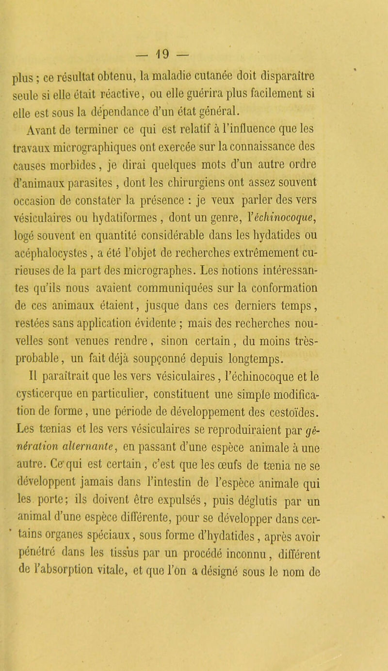 -19- plos ; ce résultat obtenu, la maladie cutanée doit disparaître seule si elle était réactive, ou elle guérira plus facilement si elle est sous la dépendance d’un état général. Avant de terminer ce qui est relatif à l’influence que les travaux micrographiques ont exercée sur la connaissance des Causes morbides, je dirai quelques mots d’un autre ordre d’animaux parasites , dont les chirurgiens ont assez souvent occasion de constater la présence : je veux parler des vers vésiculaires ou hydatiformes , dont un genre, Y èchinocoque, logé souvent en quantité considérable dans les hydatides ou acéphalocystes, a été l’objet de recherches extrêmement cu- rieuses de la part des micrographes. Les notions intéressan- tes qu’ils nous avaient communiquées sur la conformation de ces animaux étaient, jusque dans ces derniers temps, restées sans application évidente ; mais des recherches nou- velles sont venues rendre, sinon certain, du moins très- probable, un fait déjà soupçonné depuis longtemps. Il paraîtrait que les vers vésiculaires, l’ëchinocoque et le cysticerque en particulier, constituent une simple modifica- tion de forme, une période de développement des cestoïdes. Les taenias et les vers vésiculaires se reproduiraient par gé- nération alternante, en passant d’une espèce animale aune autre. Ce'qui est certain, c’est que les œufs de tænia ne se développent jamais dans l’intestin de l’espèce animale qui les porte; ils doivent être expulsés, puis déglutis par un animal d’une espèce différente, pour se développer dans cer- * tains organes spéciaux, sons forme d’hydatides, après avoir pénétré dans les tissus par un procédé inconnu, différent de l’absorption vitale, et que l’on a désigné sous le nom de