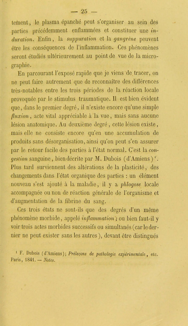 tement, le plasma épanché peut s’organiser au sein des parties précédemment enflammées et constituer une in- duration. Enfin, la suppuration et la gangrène peuvent être les conséquences de l’inflammation. Ces phénomènes seront étudiés ultérieurement au point de vue de la micro- graphie. En parcourant l’exposé rapide que je viens de.tracer, on ne peut faire autrement que de reconnaître des différences très-notables entre les trois périodes de la réaction locale provoquée par le stimulus traumatique. Il est bien évident que, dans le premier degré, il n’existe encore qu’une simple fluxion, acte vital appréciable à la vue, mais sans aucune lésion anatomique. Au deuxième degré , cette lésion existe, mais elle ne consiste encore qu’en une accumulation de produits sans désorganisation, ainsi qu’on peut s’en assurer par le retour facile des parties à l’état normal. C’est la con- gestion sanguine, bien décrite par M. Dubois (d’Amiens) '. Plus tard surviennent des altérations de la plasticité, des changements dans l’état organique des parties : un élément nouveau s’est ajouté à la maladie, il y a plûogose locale accompagnée ou non de réaction générale de l’organisme et d’augmentation de la fibrine du sang. Ces trois états ne sont-ils que des degrés d’un même phénomène morbide, appelé inflammation ; ou bien faut-il y voir trois actes morbides successifs ou simultanés (car le der- nier ne peut exister sans les autres ), devant être distingués ’ F. Dubois (d’Amiens); Préleçons de pathologie expérimentale, etc. Paris, 1841. — Notes.
