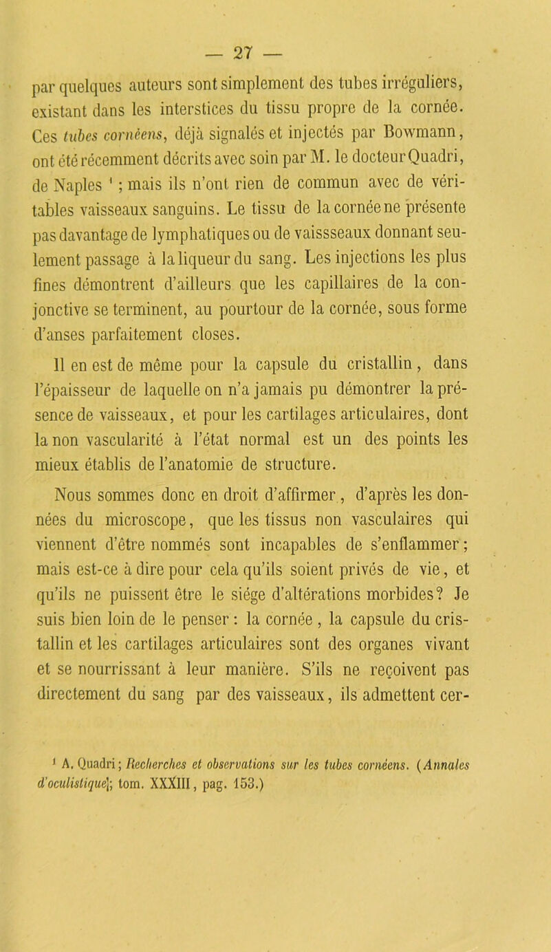 par quelques auteurs sont simplement des tubes irréguliers, existant dans les interstices du tissu propre de la cornée. Ces tubes cornèens, déjà signalés et injectés par Bowmann, ont été récemment décrits avec soin par M. le docteur Quadri, de Naples ' ; mais ils n’ont rien de commun avec de véri- tables vaisseaux sanguins. Le tissu de la cornée ne présente pas davantage de lymphatiques ou de vaissseaux donnant seu- lement passage à la liqueur du sang. Les injections les plus fines démontrent d’ailleurs que les capillaires de la con- jonctive se terminent, au pourtour de la cornée, sous forme d’anses parfaitement closes. 11 en est de même pour la capsule du cristallin , dans l’épaisseur de laquelle on n’a jamais pu démontrer la pré- sence de vaisseaux, et pour les cartilages articulaires, dont la non vascularité à l’état normal est un des points les mieux établis de l’anatomie de structure. Nous sommes donc en droit d’affirmer , d’après les don- nées du microscope, que les tissus non vasculaires qui viennent d’être nommés sont incapables de s’enflammer ; mais est-ce à dire pour cela qu’ils soient privés de vie, et qu’ils ne puissent être le siège d’altérations morbides? Je suis bien loin de le penser : la cornée , la capsule du cris- tallin et les cartilages articulaires sont des organes vivant et se nourrissant à leur manière. S’ils ne reçoivent pas directement du sang par des vaisseaux, ils admettent cer- 1 A. Quadri; Recherches et observations sur les tubes cornèens. (Annales d’oculistique]-, tom. XXXlII, pag. 153.)