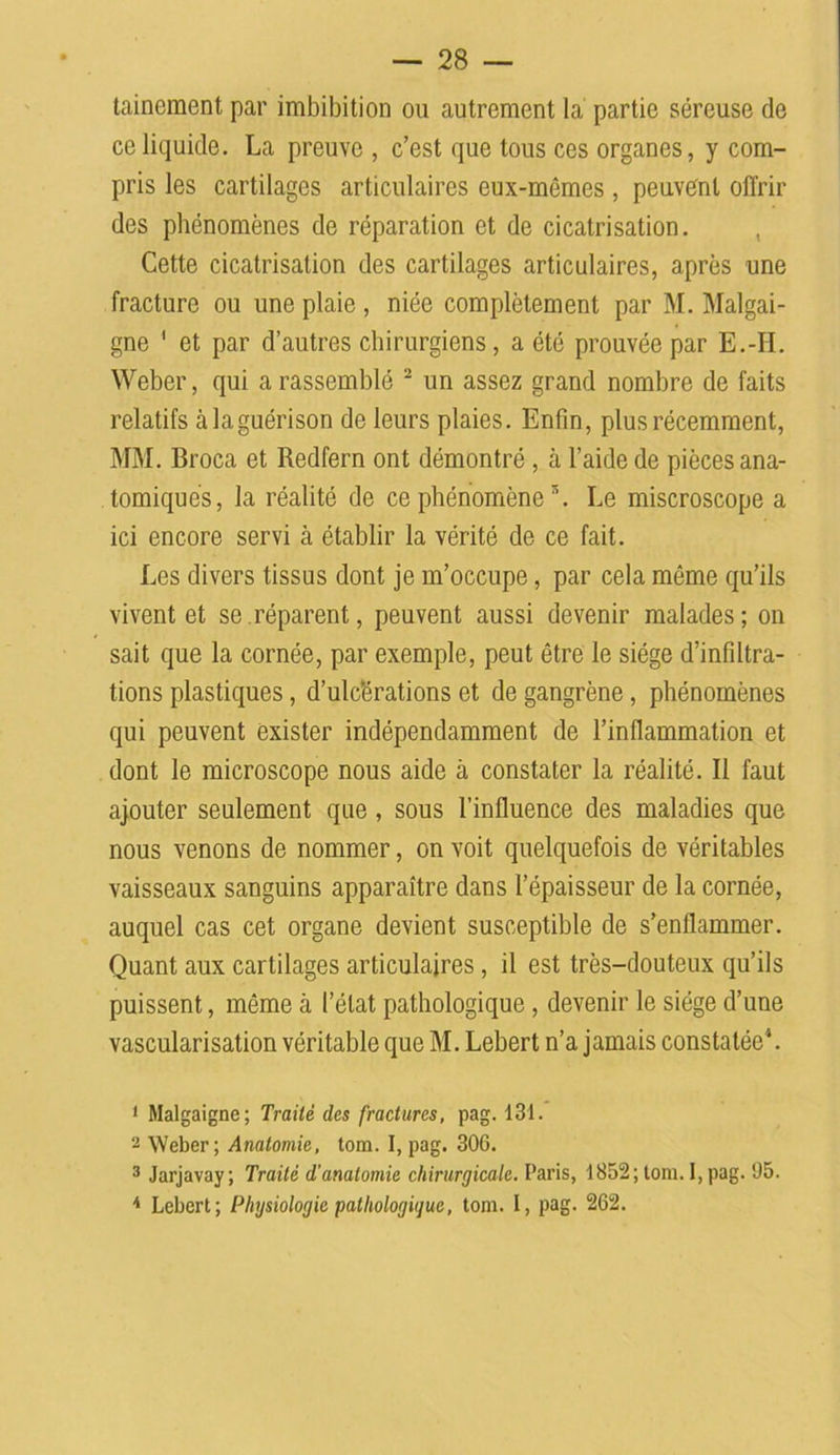tainement par imbibition ou autrement la partie séreuse de ce liquide. La preuve , c’est que tous ces organes, y com- pris les cartilages articulaires eux-mémes , peuvent offrir des phénomènes de réparation et de cicatrisation. , Cette cicatrisation des cartilages articulaires, après une fracture ou une plaie , niée complètement par M. Malgai- gne ' et par d’autres chirurgiens, a été prouvée par E.-H. Weber, qui a rassemblé 1 2 3 un assez grand nombre de faits relatifs à la guérison de leurs plaies. Enfin, plus récemment, MM. Broca et Redfern ont démontré , à l’aide de pièces ana- tomiques, la réalité de ce phénomène \ Le miscroscope a ici encore servi à établir la vérité de ce fait. Les divers tissus dont je m’occupe, par cela même qu’ils vivent et se.réparent, peuvent aussi devenir malades; on sait que la cornée, par exemple, peut être le siège d’infiltra- tions plastiques, d’ulcérations et de gangrène, phénomènes qui peuvent exister indépendamment de l’inflammation et dont le microscope nous aide à constater la réalité. Il faut ajouter seulement que, sous l’influence des maladies que nous venons de nommer, on voit quelquefois de véritables vaisseaux sanguins apparaître dans l’épaisseur de la cornée, auquel cas cet organe devient susceptible de s’enflammer. Quant aux cartilages articulaires, il est très-douteux qu’ils puissent, même à l’état pathologique , devenir le siège d’une vascularisation véritable que M. Lebert n’a jamais constatée4. 1 Malgaigne; Traité des fractures, pag. 131. 2 Weber; Anatomie, tom. I, pag. 306. 3 Jarjavay; Traité d'anatomie chirurgicale. Paris, 1852; tom. 1, pag. 05. 4 Lebert; Physiologie pathologique, tom. I, pag. 262.