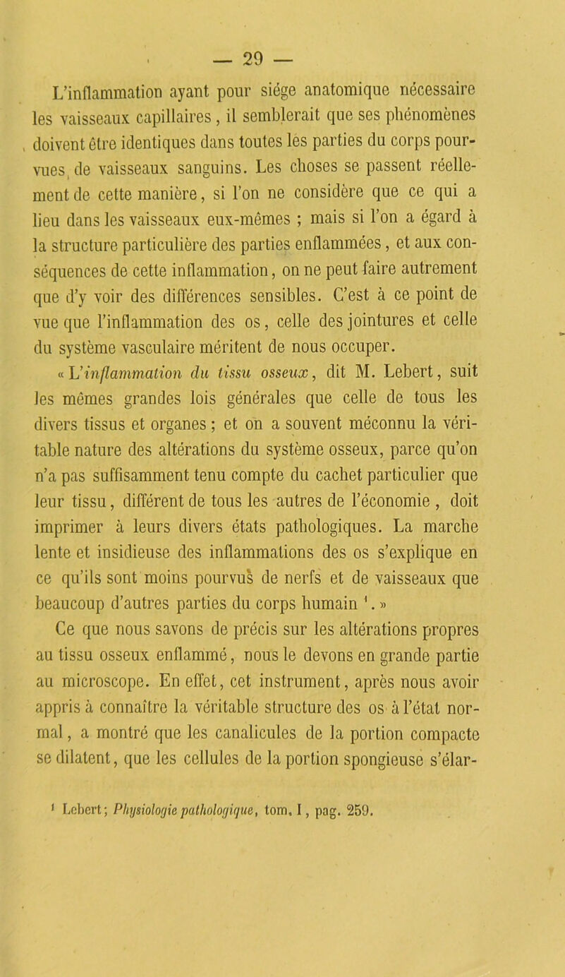 L’inflammation ayant pour siège anatomique nécessaire les vaisseaux capillaires, il semblerait que ses phénomènes doivent être identiques dans toutes les parties du corps pour- vues, de vaisseaux sanguins. Les choses se passent réelle- ment de cette manière, si l’on ne considère que ce qui a lieu dans les vaisseaux eux-mêmes ; mais si l’on a égard à la structure particulière des parties enflammées, et aux con- séquences de cette inflammation, on ne peut faire autrement que d’y voir des différences sensibles. C’est à ce point de vue que l’inflammation des os, celle des jointures et celle du système vasculaire méritent de nous occuper. « L’inflammation du tissu osseux, dit M. Lebert, suit les mêmes grandes lois générales que celle de tous les divers tissus et organes ; et on a souvent méconnu la véri- table nature des altérations du système osseux, parce qu’on n’a pas suffisamment tenu compte du cachet particulier que leur tissu, différent de tous les autres de l’économie , doit imprimer à leurs divers états pathologiques. La marche lente et insidieuse des inflammations des os s’explique en ce qu’ils sont moins pourvus de nerfs et de vaisseaux que beaucoup d’autres parties du corps humain '. » Ce que nous savons de précis sur les altérations propres au tissu osseux enflammé, nous le devons en grande partie au microscope. En effet, cet instrument, après nous avoir appris à connaître la véritable structure des os à l’état nor- mal , a montré que les canalicules de la portion compacte se dilatent, que les cellules de la portion spongieuse s’élar-