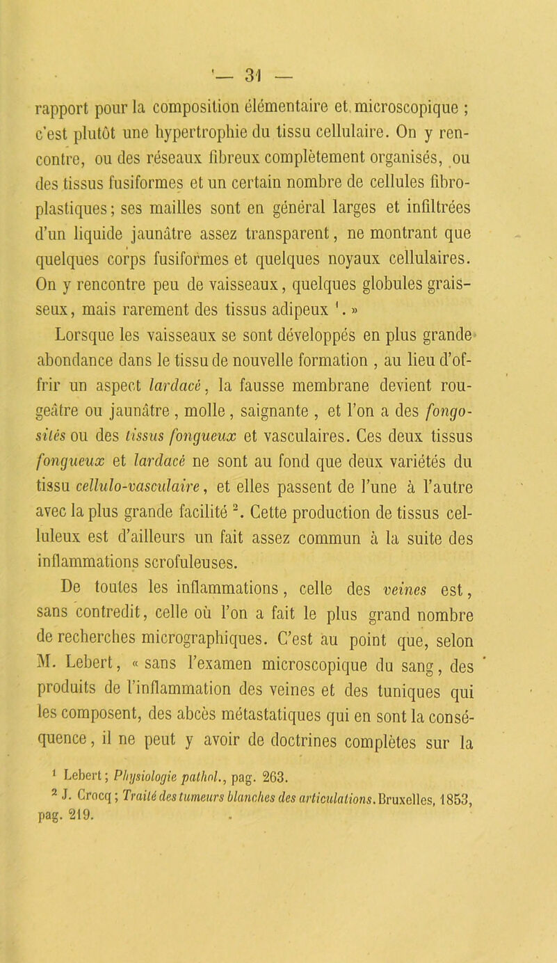 rapport pour la composition élémentaire et microscopique ; c’est plutôt une hypertrophie du tissu cellulaire. On y ren- contre, ou des réseaux fibreux complètement organisés, ou des tissus fusiformes et un certain nombre de cellules fibro- plastiques ; ses mailles sont en général larges et infiltrées d’un liquide jaunâtre assez transparent, ne montrant que quelques corps fusiformes et quelques noyaux cellulaires. On y rencontre peu de vaisseaux, quelques globules grais- seux , mais rarement des tissus adipeux 1. » Lorsque les vaisseaux se sont développés en plus grande abondance dans le tissu de nouvelle formation , au lieu d’of- frir un aspect lardacè, la fausse membrane devient rou- geâtre ou jaunâtre , molle , saignante , et l’on a des fongo- sités ou des tissus fongueux et vasculaires. Ces deux tissus fongueux et larclacé ne sont au fond que deux variétés du tissu cellulo-vasculaire, et elles passent de l’une à l’autre avec la plus grande facilité 2. Cette production de tissus cel- luleux est d’ailleurs un fait assez commun à la suite des inflammations scrofuleuses. De toutes les inflammations, celle des veines est, sans contredit, celle où l’on a fait le plus grand nombre de recherches micrographiques. C’est au point que, selon M. Lebert, «sans l’examen microscopique du sang, des produits de l’inflammation des veines et des tuniques qui les composent, des abcès métastatiques qui en sont la consé- quence , il ne peut y avoir de doctrines complètes sur la 1 Lebert; Physiologie pathnl., pag. 263. 2 J. Crocq; Traité des tumeurs blanches des articulations. Bruxelles, 1853, pag. 219.