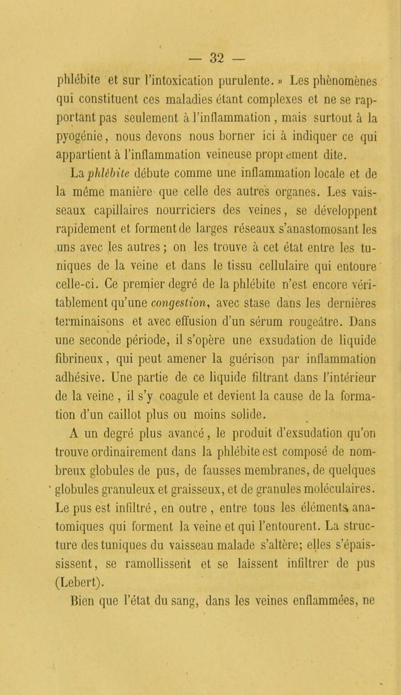 phlébite et sur l’intoxication purulente. » Les phénomènes qui constituent ces maladies étant complexes et ne se rap- portant pas seulement à l’inflammation , mais surtout à la pyogénie, nous devons nous borner ici à indiquer ce qui appartient à l’inflammation veineuse propi cment dite. La phlébite débute comme une inflammation locale et de la môme manière' que celle des autres organes. Les vais- seaux capillaires nourriciers des veines, se développent rapidement et forment de larges réseaux s’anastomosant les uns avec les autres ; on les trouve à cet état entre les tu- niques de la veine et dans le tissu cellulaire qui entoure' celle-ci. Ce premier degré de la phlébite n’est encore véri- tablement qu’une congestion, avec stase dans les dernières terminaisons et avec effusion d’un sérum rouseâtre. Dans une seconde période, il s’opère une exsudation de liquide fibrineux, qui peut amener la guérison par inflammation adhésive. Une partie de ce liquide filtrant dans l’intérieur de la veine , il s’y coagule et devient la cause de la forma- tion d’un caillot plus ou moins solide. A un degré plus avancé, le produit d’exsudation qu’on trouve ordinairement dans la phlébite est composé de nom- breux globules de pus, de fausses membranes, de quelques globules granuleux et graisseux, et de granules moléculaires. Le pus est infiltré, en outre , entre tous les éléments, ana- tomiques qui forment la veine et qui l’entourent. La struc- ture des tuniques du vaisseau malade s’altère; elles s’épais- sissent, se ramollissent et se laissent infiltrer de pus (Lebert). Bien que l’état du sang, dans les veines enflammées, ne